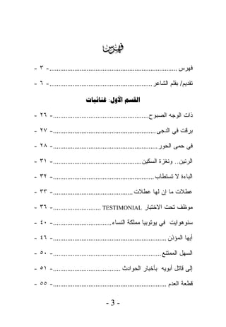 ‫‪‬‬
‫ﻓﻬﺭﺱ ........................................................................- ٣ -‬

‫ﺘﻘﺩﻴﻡ/ ﺒﻘﻠﻡ ﺍﻟﺸﺎﻋﺭ ..........................................................- ٦ -‬

                          ‫‪ : ‬‬

‫ﺫﺍﺕ ﺍﻟﻭﺠﻪ ﺍﻟﺼﺒﻭﺡ......................................................- ٦٢ -‬

‫ﺒﺭﻗﺕ ﻓﻲ ﺍﻟﺩﺠﻰ ..........................................................- ٧٢ -‬

‫ﻓﻲ ﺤﻤﻰ ﺍﻟﺤﻭﺭ ...........................................................- ٨٢ -‬

‫ﺍﻟﺭﻨﻴﻥ.. ﻭﻨﻐﺯﺓ ﺍﻟﺴﻜﻴﻥ ..................................................- ١٣ -‬

‫ﺍﻟﺒﺎﺀﺓ ﻻ ﺘﺴﺘﻁﺎﺏ .........................................................- ٢٣ -‬

‫ﻋﻁﻼﺕ ﻤﺎ ﺇﻥ ﻟﻬﺎ ﻋﻁﻼﺕ .............................................- ٣٣ -‬

‫ﻤﻭﻅﻑ ﺘﺤﺕ ﺍﻻﺨﺘﺒﺎﺭ ‪- ٣٦ -........................... TESTIMONIAL‬‬

‫ﺴﻨﻭﻫﻭﺍﻴﺕ ﻓﻲ ﻴﻭﺘﻭﺒﻴﺎ ﻤﻤﻠﻜﺔ ﺍﻟﻨﺴﺎﺀ .................................- ٠٤ -‬

‫ﺃﻴﻬﺎ ﺍﻟﻤﺅﺫﻥ ................................................................- ٦٤ -‬

‫ﺍﻟﺴﻬل ﺍﻟﻤﻤﺘﻨﻊ .............................................................- ٠٥ -‬

‫ﺇﻟﻰ ﻗﺎﺘل ﺃﺒﻭﻴﻪ ﺒﺄﺨﺒﺎﺭ ﺍﻟﺤﻭﺍﺩﺙ ......................................- ١٥ -‬

‫ﻗﻁﻌﺔ ﺍﻟﻌﺩﻡ ................................................................- ٥٥ -‬

                                     ‫-3-‬
 