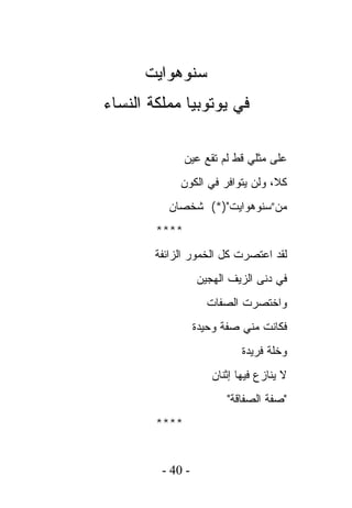 ‫ﺴﻨﻭﻫﻭﺍﻴﺕ‬
‫ﻓﻲ ﻴﻭﺘﻭﺒﻴﺎ ﻤﻤﻠﻜﺔ ﺍﻟﻨﺴﺎﺀ‬

               ‫ﻋﻠﻰ ﻤﺜﻠﻲ ﻗﻁ ﻟﻡ ﺘﻘﻊ ﻋﻴﻥ‬
             ‫ﻜﻼ، ﻭﻟﻥ ﻴﺘﻭﺍﻓﺭ ﻓﻲ ﺍﻟﻜﻭﻥ‬
          ‫ﻤﻥ”ﺴﻨﻭﻫﻭﺍﻴﺕ")*( ﺸﺨﺼﺎﻥ‬
        ‫****‬
        ‫ﻟﻘﺩ ﺍﻋﺘﺼﺭﺕ ﻜل ﺍﻟﺨﻤﻭﺭ ﺍﻟﺯﺍﺌﻔﺔ‬
                  ‫ﻓﻲ ﺩﻨﻰ ﺍﻟﺯﻴﻑ ﺍﻟﻬﺠﻴﻥ‬
                    ‫ﻭﺍﺨﺘﺼﺭﺕ ﺍﻟﺼﻔﺎﺕ‬
                  ‫ﻓﻜﺎﻨﺕ ﻤﻨﻲ ﺼﻔﺔ ﻭﺤﻴﺩﺓ‬
                            ‫ﻭﺨﻠﺔ ﻓﺭﻴﺩﺓ‬
                     ‫ﻻ ﻴﻨﺎﺯﻉ ﻓﻴﻬﺎ ﺇﺜﻨﺎﻥ‬
                         ‫"ﺼﻔﺔ ﺍﻟﺼﻔﺎﻗﺔ"‬
        ‫****‬


         ‫- 04 -‬
 