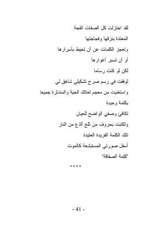 ‫ﻟﻘﺩ ﺍﺨﺘﺯﻟﺕ ﻜل ﺍﻟﺼﻔﺎﺕ ﺍﻟﻔﺠﺔ‬
                         ‫ﺍﻟﻤﻌﺘﺩﺓ ﺒﻨﺯﻗﻬﺎ ﻭﻓﺠﺎﺠﺘﻬﺎ‬
        ‫ﻭﺘﻌﺠﺯ ﺍﻟﻜﻠﻤﺎﺕ ﻋﻥ ﺃﻥ ﺘﺤﻴﻁ ﺒﺄﺴﺭﺍﺭﻫﺎ‬
                            ‫ﺃﻭ ﺃﻥ ﺘﺴﺒﺭ ﺃﻏﻭﺍﺭﻫﺎ‬
                             ‫ﻟﻜﻥ ﻟﻭ ﻜﻨﺕ ﺭﺴﺎﻤﺎ‬
       ‫ﻟﻭﻓﻘﺕ ﻓﻲ ﺭﺴﻡ ﺼﺭﺡ ﺘﺸﻜﻴﻠﻲ ﺸﺎﻫﻕ ﻟﻲ‬
‫ﻭﺍﺴﺘﻐﻨﻴﺕ ﻤﻥ ﻤﻌﺠﻡ ﻟﻐﺎﺘﻙ ﺍﻟﺤﻴﺔ ﻭﺍﻟﻤﻨﺩﺜﺭﺓ ﺠﻤﻴﻌﺎ‬
                                    ‫ﺒﻜﻠﻤﺔ ﻭﺤﻴﺩﺓ‬
                  ‫ﺘﻜﺎﻓﺊ ﻭﺼﻔﻲ ﺍﻟﻭﺍﻀﺢ ﻟﻠﻌﻴﺎﻥ‬
         ‫ﻭﻟﻜﺘﺒﺕ ﺒﺤﺭﻭﻑ ﻤﻥ ﺜﻠﺞ ﺃﻟﺫﻉ ﻤﻥ ﺍﻟﻨﺎﺭ‬
                     ‫ﺘﻠﻙ ﺍﻟﻜﻠﻤﺔ ﺍﻟﻔﺭﻴﺩﺓ ﺍﻟﻌﺘﻴﺩﺓ‬
             ‫ﺃﺴﻔل ﺼﻭﺭﺘﻲ ﺍﻟﻤﺴﺘﺒﺸﻌﺔ ﻜﺎﻟﻤﻭﺕ‬
                                 ‫"ﻜﻠﻤﺔ ﺍﻟﺼﻔﺎﻗﺔ"‬
              ‫****‬




                ‫- 14 -‬
 