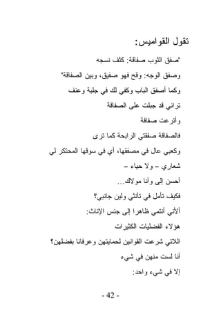 ‫ﺘﻘﻭل ﺍﻟﻘﻭﺍﻤﻴﺱ:‬
               ‫"ﺼﻔﻕ ﺍﻟﺜﻭﺏ ﺼﻔﺎﻗﺔ: ﻜﺜﻑ ﻨﺴﺠﻪ‬
   ‫ﻭﺼﻔﻕ ﺍﻟﻭﺠﻪ: ﻭﻗﺢ ﻓﻬﻭ ﺼﻔﻴﻕ، ﻭﺒﻴﻥ ﺍﻟﺼﻔﺎﻗﺔ"‬
      ‫ﻭﻜﻤﺎ ﺃﺼﻔﻕ ﺍﻟﺒﺎﺏ ﻭﻜﻔﻲ ﻟﻙ ﻓﻲ ﺠﻠﺒﺔ ﻭﻋﻨﻑ‬
                   ‫ﺘﺭﺍﻨﻲ ﻗﺩ ﺠﺒﻠﺕ ﻋﻠﻰ ﺍﻟﺼﻔﺎﻗﺔ‬
                                ‫ﻭﺃﺘﺭﻋﺕ ﺼﻔﺎﻓﺔ‬
              ‫ﻓﺎﻟﺼﻔﺎﻗﺔ ﺼﻔﻘﺘﻲ ﺍﻟﺭﺍﺒﺤﺔ ﻜﻤﺎ ﺘﺭﻯ‬
‫ﻭﻜﻌﺒﻲ ﻋﺎل ﻓﻲ ﻤﺼﻔﻘﻬﺎ، ﺃﻱ ﻓﻲ ﺴﻭﻗﻬﺎ ﺍﻟﻤﺤﺘﻜﺭ ﻟﻲ‬
                           ‫ﺸﻌﺎﺭﻱ – ﻭﻻ ﺤﻴﺎﺀ –‬
                      ‫ﺃﺤﺴﻥ ﺇﻟﻰ ﻭﺃﻨﺎ ﻤﻭﻻﻙ...‬
              ‫ﻓﻜﻴﻑ ﺘﺄﻤل ﻓﻲ ﺘﺄﻨﺜﻲ ﻭﻟﻴﻥ ﺠﺎﻨﺒﻲ؟‬
            ‫ﺃﻷﻨﻲ ﺃﻨﺘﻤﻲ ﻅﺎﻫﺭﺍ ﺇﻟﻰ ﺠﻨﺱ ﺍﻹﻨﺎﺙ:‬
                     ‫ﻫﺅﻻﺀ ﺍﻟﻔﻀﻠﻴﺎﺕ ﺍﻟﻜﺜﻴﺭﺍﺕ‬
‫ﺍﻟﻼﺘﻲ ﺸﺭﻋﺕ ﺍﻟﻘﻭﺍﻨﻴﻥ ﻟﺤﻤﺎﻴﺘﻬﻥ ﻭﻋﺭﻓﺎﻨﺎ ﺒﻔﻀﻠﻬﻥ؟‬
                          ‫ﺃﻨﺎ ﻟﺴﺕ ﻤﻨﻬﻥ ﻓﻲ ﺸﻲﺀ‬
                             ‫ﺇﻻ ﻓﻲ ﺸﻲﺀ ﻭﺍﺤﺩ:‬

                 ‫- 24 -‬
 