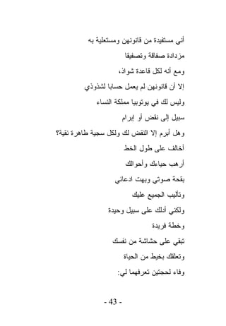 ‫ﺃﻨﻲ ﻤﺴﺘﻔﻴﺩﺓ ﻤﻥ ﻗﺎﻨﻭﻨﻬﻥ ﻭﻤﺴﺘﻌﻠﻴﺔ ﺒﻪ‬
                        ‫ﻤﺯﺩﺍﺩﺓ ﺼﻔﺎﻗﺔ ﻭﺘﺼﻔﻴﻘﺎ‬
                    ‫ﻭﻤﻊ ﺃﻨﻪ ﻟﻜل ﻗﺎﻋﺩﺓ ﺸﻭﺍﺫ،‬
         ‫ﺇﻻ ﺃﻥ ﻗﺎﻨﻭﻨﻬﻥ ﻟﻡ ﻴﻌﻤل ﺤﺴﺎﺒﺎ ﻟﺸﺫﻭﺫﻱ‬
             ‫ﻭﻟﻴﺱ ﻟﻙ ﻓﻲ ﻴﻭﺘﻭﺒﻴﺎ ﻤﻤﻠﻜﺔ ﺍﻟﻨﺴﺎﺀ‬
                        ‫ﺴﺒﻴل ﺇﻟﻰ ﻨﻘﺽ ﺃﻭ ﺇﺒﺭﺍﻡ‬
‫ﻭﻫل ﺃﺒﺭﻡ ﺇﻻ ﺍﻟﻨﻘﺽ ﻟﻙ ﻭﻟﻜل ﺴﺠﻴﺔ ﻁﺎﻫﺭﺓ ﻨﻘﻴﺔ؟‬
                        ‫ﺃﺨﺎﻟﻑ ﻋﻠﻰ ﻁﻭل ﺍﻟﺨﻁ‬
                         ‫ﺃﺭﻫﺏ ﺤﻴﺎﺀﻙ ﻭﺃﺤﻭﺍﻟﻙ‬
                   ‫ﺒﻘﺤﺔ ﺼﻭﺘﻲ ﻭﺒﻬﺕ ﺍﺩﻋﺎﺌﻲ‬
                           ‫ﻭﺘﺄﻟﻴﺏ ﺍﻟﺠﻤﻴﻊ ﻋﻠﻴﻙ‬
                 ‫ﻭﻟﻜﻨﻲ ﺃﺩﻟﻙ ﻋﻠﻰ ﺴﺒﻴل ﻭﺤﻴﺩﺓ‬
                                  ‫ﻭﺨﻁﺔ ﻓﺭﻴﺩﺓ‬
                  ‫ﺘﺒﻘﻲ ﻋﻠﻰ ﺤﺸﺎﺸﺔ ﻤﻥ ﻨﻔﺴﻙ‬
                        ‫ﻭﺘﻌﻠﻘﻙ ﺒﺨﻴﻁ ﻤﻥ ﺍﻟﺤﻴﺎﺓ‬
                    ‫ﻭﻓﺎﺀ ﻟﺤﺠﺘﻴﻥ ﺘﻌﺭﻓﻬﻤﺎ ﻟﻲ:‬


               ‫- 34 -‬
 