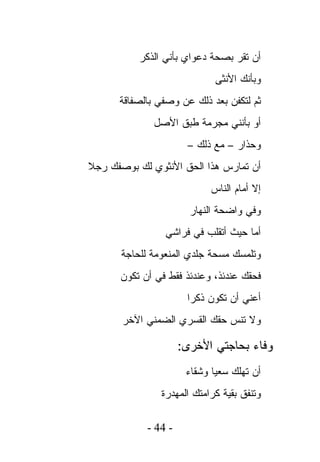 ‫ﺃﻥ ﺘﻘﺭ ﺒﺼﺤﺔ ﺩﻋﻭﺍﻱ ﺒﺄﻨﻲ ﺍﻟﺫﻜﺭ‬
                              ‫ﻭﺒﺄﻨﻙ ﺍﻷﻨﺜﻰ‬
      ‫ﺜﻡ ﻟﺘﻜﻔﻥ ﺒﻌﺩ ﺫﻟﻙ ﻋﻥ ﻭﺼﻔﻲ ﺒﺎﻟﺼﻔﺎﻗﺔ‬
              ‫ﺃﻭ ﺒﺄﻨﻨﻲ ﻤﺠﺭﻤﺔ ﻁﺒﻕ ﺍﻷﺼل‬
                       ‫ﻭﺤﺫﺍﺭ – ﻤﻊ ﺫﻟﻙ –‬
‫ﺃﻥ ﺘﻤﺎﺭﺱ ﻫﺫﺍ ﺍﻟﺤﻕ ﺍﻷﻨﺜﻭﻱ ﻟﻙ ﺒﻭﺼﻔﻙ ﺭﺠﻼ‬
                             ‫ﺇﻻ ﺃﻤﺎﻡ ﺍﻟﻨﺎﺱ‬
                        ‫ﻭﻓﻲ ﻭﺍﻀﺤﺔ ﺍﻟﻨﻬﺎﺭ‬
                 ‫ﺃﻤﺎ ﺤﻴﺙ ﺃﺘﻘﻠﺏ ﻓﻲ ﻓﺭﺍﺸﻲ‬
       ‫ﻭﺘﻠﻤﺴﻙ ﻤﺴﺤﺔ ﺠﻠﺩﻱ ﺍﻟﻤﻨﻌﻭﻤﺔ ﻟﻠﺤﺎﺠﺔ‬
      ‫ﻓﺤﻘﻙ ﻋﻨﺩﺌﺫ، ﻭﻋﻨﺩﺌﺫ ﻓﻘﻁ ﻓﻲ ﺃﻥ ﺘﻜﻭﻥ‬
                       ‫ﺃﻋﻨﻲ ﺃﻥ ﺘﻜﻭﻥ ﺫﻜﺭﺍ‬
       ‫ﻭﻻ ﺘﻨﺱ ﺤﻘﻙ ﺍﻟﻘﺴﺭﻱ ﺍﻟﻀﻤﻨﻲ ﺍﻵﺨﺭ‬

                      ‫ﻭﻓﺎﺀ ﺒﺤﺎﺠﺘﻲ ﺍﻷﺨﺭﻯ:‬
                       ‫ﺃﻥ ﺘﻬﻠﻙ ﺴﻌﻴﺎ ﻭﺸﻘﺎﺀ‬
                ‫ﻭﺘﻨﻔﻕ ﺒﻘﻴﺔ ﻜﺭﺍﻤﺘﻙ ﺍﻟﻤﻬﺩﺭﺓ‬

             ‫- 44 -‬
 