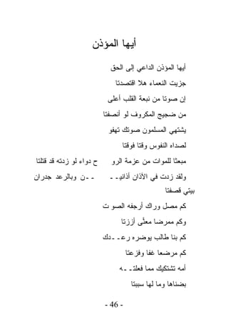 ‫ﺃﻴﻬﺎ ﺍﻟﻤﺅﺫﻥ‬
                            ‫ﺃﻴﻬﺎ ﺍﻟﻤﺅﺫﻥ ﺍﻟﺩﺍﻋﻲ ﺇﻟﻰ ﺍﻟﺤﻕ‬
                             ‫ﺠﺯﻴﺕ ﺍﻟﻨﻌﻤﺎﺀ ﻫﻼ ﺍﻗﺘﺼﺩﺘﺎ‬
                           ‫ﺇﻥ ﺼﻭﺘﺎ ﻤﻥ ﻨﺒﻌﺔ ﺍﻟﻘﻠﺏ ﺃﻋﻠﻰ‬
                          ‫ﻤﻥ ﻀﺠﻴﺞ ﺍﻟﻤﻜﺭﻭﻑ ﻟﻭ ﺃﻨﺼﻔﺘﺎ‬
                           ‫ﻴﺸﺘﻬﻲ ﺍﻟﻤﺴﻠﻤﻭﻥ ﺼﻭﺘﻙ ﺘﻬﻔﻭ‬
                                ‫ﻟﺼﺩﺍﻩ ﺍﻟﻨﻔﻭﺱ ﻭﻗﺘﺎ ﻓﻭﻗﺘﺎ‬
‫ﺡ ﺩﻭﺍﺀ ﻟﻭ ﺯﺩﺘﻪ ﻗﺩ ﻗﺘﻠﺘﺎ‬     ‫ﻤﺒﻌﺜﺎ ﻟﻠﻤﻭﺍﺕ ﻤﻥ ﻋﺯﻤﺔ ﺍﻟﺭﻭ‬
‫ــﻥ ﻭﺒﺎﻟﺭﻋﺩ ﺠﺩﺭﺍﻥ‬          ‫ﻭﻟﻘﺩ ﺯﺩﺕ ﻓﻲ ﺍﻵﺫﺍﻥ ﺃﺫﺍﻨﻴــ‬
                                                ‫ﺒﻴﺘﻲ ﻗﺼﻔﺘﺎ‬
                          ‫ﻜﻡ ﻤﺼل ﻭﺭﺍﻙ ﺃﺭﺠﻔﻪ ﺍﻟﺼﻭ ﺕ‬
                               ‫ﻭﻜﻡ ﻤﻤﺭﻀﺎ ﻤﻌﻨﻰ ﺃﺯﺯﺘﺎ‬
                                      ‫‪‬‬
                          ‫ﻜﻡ ﺒﻨﺎ ﻁﺎﻟﺏ ﻴﻭﻀﺭﻩ ﺭﻋــﺩﻙ‬
                                   ‫ﻜﻡ ﻤﺭﻀﻌﺎ ﻏﻔﺎ ﻭﻓﺯﻋﺘﺎ‬
                               ‫ﺃﻤﻪ ﺘﺸﺘﻜﻴﻙ ﻤﻤﺎ ﻓﻌﻠﺘــﻪ‬
                                    ‫ﺒﻀﻨﺎﻫﺎ ﻭﻤﺎ ﻟﻬﺎ ﺴﺒﺒﺘﺎ‬

                          ‫- 64 -‬
 