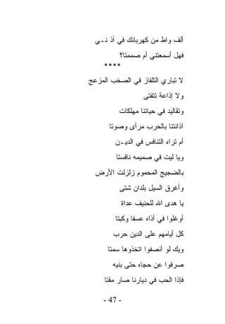 ‫ﺃﻟﻑ ﻭﺍﻁ ﻤﻥ ﻜﻬﺭﺒﺎﺌﻙ ﻓﻲ ﺃﺫ ﻨـﻲ‬
        ‫ﻓﻬل ﺃﺴﻤﻌﺘﻨﻲ ﺃﻡ ﺼﻤﻤﺘﺎ؟‬
    ‫****‬
‫ﻻ ﺘﺒﺎﺭﻱ ﺍﻟﺘﻠﻔﺎﺯ ﻓﻲ ﺍﻟﺼﺨﺏ ﺍﻟﻤﺯﻋﺞ‬
                   ‫ﻭﻻ ﺇﺫﺍﻋﺔ ﺘﺘﻔﺘﻰ‬
          ‫ﻭﺘﻘﺎﻟﻴﺩ ﻓﻲ ﺤﻴﺎﺘﻨﺎ ﻤﻬﻠﻜﺎﺕ‬
      ‫ﺁﺫﺍﻨﺘﻨﺎ ﺒﺎﻟﺤﺭﺏ ﻤﺭﺃﻯ ﻭﺼﻭﺘﺎ‬
        ‫ﺃﻡ ﺘﺭﺍﻩ ﺍﻟﺘﻨﺎﻓﺱ ﻓﻲ ﺍﻟﺩﻴـﻥ‬
         ‫ﻭﻴﺎ ﻟﻴﺕ ﻓﻲ ﺼﻤﻴﻤﻪ ﻨﺎﻓﺴﺘﺎ‬
  ‫ﺒﺎﻟﻀﺠﻴﺞ ﺍﻟﻤﺤﻤﻭﻡ ﺯﻟﺯﻟﺕ ﺍﻷﺭﺽ‬
          ‫ﻭﺃﻏﺭﻕ ﺍﻟﺴﻴل ﺒﻠﺩﺍﻥ ﺸﺘﻰ‬
          ‫ﻴﺎ ﻫﺩﻯ ﺍﷲ ﻟﻠﺤﻨﻴﻑ ﻋﺩﺍﺓ‬
        ‫ﺃﻭﻏﻠﻭﺍ ﻓﻲ ﺃﺫﺍﻩ ﻋﺴﻔﺎ ﻭﻜﺒﺘﺎ‬
        ‫ﻜل ﺃﻴﺎﻤﻬﻡ ﻋﻠﻰ ﺍﻟﺩﻴﻥ ﺤﺭﺏ‬
      ‫ﻭﻴﻙ ﻟﻭ ﺃﻨﺼﻔﻭﺍ ﺍﺘﺨﺫﻭﻫﺎ ﺴﻤﺘﺎ‬
       ‫ﺼﺭﻓﻭﺍ ﻋﻥ ﺤﺠﺎﻩ ﺤﺘﻰ ﺒﻨﻴﻪ‬
     ‫ﻓﺈﺫﺍ ﺍﻟﺤﺏ ﻓﻲ ﺩﻴﺎﺭﻨﺎ ﺼﺎﺭ ﻤﻘﺘﺎ‬

    ‫- 74 -‬
 