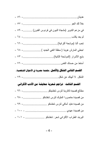 ‫ﻫﺩﻴﺘﺎﻥ ......................................................................- ٦٥ -‬

‫ﺨﻼ ﻟﻙ ﺍﻟﺠﻭ ..............................................................- ٧٥ -‬

‫ﻓﻲ ﻤﺯﻋﻡ ﺍﻟﺘﻨﻭﻴﺭ )ﻤﺸﺠﺎﺓ ﺍﻟﻨﻴﻭﻥ ﻓﻲ ﻓﺭﺩﻭﺱ ﺍﻟﻔﻨﻭﻥ( ............- ٩٥ -‬

‫ﻟﻡ ﻴﻌﺩ ﻴﻜﺫﺏ ...............................................................- ٤٦ -‬

‫ﺘﺤﺏ ﺃﻟﻨﺎ )ﻤﻭﺸﺤﺔ ﺃﻜﺭﺍﻨﻴﺔ( .............................................- ٦٦ -‬

‫ﺍﺠﻌﻠﻲ ﺍﻟﻤﺎﺭﺵ ﻫﻭﻴﻨﺎ ) ﻤﻌﻠﻘﺔ ﺍﻟﻨﻔﻲ ﺍﻟﺠﺩﻴﺩ ( .......................- ٨٦ -‬

‫ﺒﺎﻴﻊ ﺍﻷﺸﺭﺍﺭ )ﺍﻟﻤﻭﺸﺤﺔ ﺍﻟﺜﺎﻨﻴﺔ(........................................- ٣٧ -‬

‫ﺃﺴﺘﻌﺫ ﻤﻥ ﺤﺴﺩﻙ ﺍﻟﻨﻔﺱ .................................................- ٦٧ -‬

 ‫‪(    )    ‬‬

‫ﺍﻟﺸﻜل. ﻻ ﺃﻨﻬﺎﻙ ﻋﻥ ﺸﻜل ..............................................- ٩٧ -‬

   ‫‪      :  ‬‬

‫ﻤﻁﺎﻟﻊ ﻗﺼﻴﺩﺓ ﻜﺎﺘﺭﻴﻨﺎ ﻟﺘﺭﺱ ﺸﻔﺸﻴﻨﻜﻭ ................................- ٦٩ -‬

‫ﻤﻥ ﻗﺼﻴﺩﺓ ﺤﺎﺼﺭﻭﺍ ﺍﻟﻤﻠﻭﻙ ﻟﺘﺭﺱ ﺸﻔﺸﻨﻜﻭ ........................- ٨٩ -‬

‫ﻤﻥ ﻗﺼﻴﺩﺓ ﻫﺎﻴﺩ ﺃﻤﺎﻜﻲ ﻟﺘﺭﺱ ﺸﻔﺸﻨﻜﻭ ...............................- ٩٩ -‬

‫ﻤﻥ ﻗﺼﻴﺩﺓ ﻋﻬﺩﻱ ..................................................... - ٠٠١ -‬

‫ﺍﻟﺒﺭﺒﻨﺩ ﺍﻟﻁﺭﺍﺏ ﺍﻷﻜﺭﺍﻨﻲ ﺸﻌﺭ: ﺸﻔﺸﻨﻜﻭ ......................... - ١٠١ -‬



                                     ‫-4-‬
 