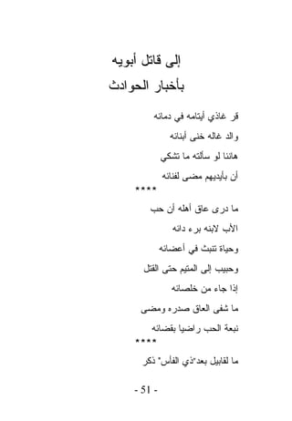 ‫ﺇﻟﻰ ﻗﺎﺘل ﺃﺒﻭﻴﻪ‬
‫ﺒﺄﺨﺒﺎﺭ ﺍﻟﺤﻭﺍﺩﺙ‬
         ‫ﻗﺭ ﻏﺎﺫﻱ ﺃﻴﺘﺎﻤﻪ ﻓﻲ ﺩﻤﺎﺌﻪ‬
               ‫ﻭﺍﻟﺩ ﻏﺎﻟﻪ ﺨﻨﻰ ﺃﺒﻨﺎﺌﻪ‬
             ‫ﻫﺎﻨﺌﺎ ﻟﻭ ﺴﺄﻟﺘﻪ ﻤﺎ ﺘﺸﻜﻲ‬
             ‫ﺃﻥ ﺒﺄﻴﺩﻴﻬﻡ ﻤﻀﻰ ﻟﻔﻨﺎﺌﻪ‬
    ‫****‬
        ‫ﻤﺎ ﺩﺭﻯ ﻋﺎﻕ ﺃﻫﻠﻪ ﺃﻥ ﺤﺏ‬
                ‫ﺍﻷﺏ ﻻﺒﻨﻪ ﺒﺭﺀ ﺩﺍﺌﻪ‬
             ‫ﻭﺤﻴﺎﺓ ﺘﻨﺒﺙ ﻓﻲ ﺃﻋﻀﺎﺌﻪ‬
      ‫ﻭﺤﺒﻴﺏ ﺇﻟﻰ ﺍﻟﻤﺘﻴﻡ ﺤﺘﻰ ﺍﻟﻘﺘل‬
                ‫ﺇﺫﺍ ﺠﺎﺀ ﻤﻥ ﺨﻠﺼﺎﺌﻪ‬
     ‫ﻤﺎ ﺸﻔﻰ ﺍﻟﻌﺎﻕ ﺼﺩﺭﻩ ﻭﻤﻀﻰ‬
       ‫ﻨﺒﻌﺔ ﺍﻟﺤﺏ ﺭﺍﻀﻴﺎ ﺒﻘﻀﺎﺌﻪ‬
    ‫****‬
      ‫ﻤﺎ ﻟﻘﺎﺒﻴل ﺒﻌﺩ”ﺫﻱ ﺍﻟﻔﺄﺱ" ﺫﻜﺭ‬

    ‫- 15 -‬
 