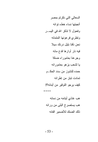 ‫ﺍﻟﺴﻌﺎﻟﻲ ﺍﻟﺘﻲ ﻨﻜﺭﺘﻡ ﺒﻤﺼﺭ‬
         ‫ﺃﻨﺠﺒﺘﻬﺎ ﻨﺴﺎﺀ ﺨﻁﺀ ﺘﻭﺍﺌﻪ‬
‫ﻭﻓﺤﻭل ﻻ ﺘﺫﻜﺭ ﺍﷲ ﻓﻲ ﺍﻟﻴﺴـﺭ‬
       ‫ﻭﺘﻁﺭﻱ ﻓﺭﻋﻭﻨﻬﺎ ﺍﻟﻤﺘﻤﺎﺌﻪ‬
       ‫ﻨﺤﻥ ﺫﻗﻨﺎ ﺒﻠﻴل ﺩﺭﻨﻙ ﺴﻴﻼ‬
        ‫ﻓﻴﻪ ﻨﺎﺭ ﺃﻭﺍﺭﻫﺎ ﻗﺩﺡ ﻤﺎﺌﻪ‬
       ‫ﻭﺠﺭﻋﻨﺎ ﺒﻌﺎﻤﻭﺭﺍﺀ ﻀﻨﻜﺎ‬
       ‫ﻴﺎ ﻟﺸﻌﺏ ﻴﺯﻫﻭ ﺒﻌﺎﻤﻭﺭﺍﺌﻪ‬
 ‫ﺤﻤﺩﻩ ﻟﻠﻨﺸﻭﺯ ﻤﻥ ﺴﺩﺩ ﺍﻟﺤﻜـﻡ‬
          ‫ﺘﻤﺎﺩﺕ ﺘﺒﺘﺯ ﻤﻥ ﺇﻁﺭﺍﺌﻪ‬
 ‫ﻜﻴﻑ ﻴﺭﺠﻭ ﺍﻟﺘﻭﻗﻴﺭ ﻤﻥ ﺃﺒﻨﺎﺌﻪ؟!‬
‫****‬
    ‫ﻫﺏ ﻏﺎﺫﻱ ﺃﻴﺘﺎﻤﻪ ﻤﻥ ﺩﻤﺎﺌﻪ‬
 ‫ﻫﺏ ﻴﺴﺘﺼﺭﺥ ﺍﻟﺒﻠﻰ ﻤﻥ ﻭﺭﺍﺌﻪ‬
    ‫ﺫﻟﻙ ﺍﻟﻀﻨﻙ ﻟﻸﻀﻤﻴﺭ ﺍﻟﻔﺎﺌﻪ‬




‫- 35 -‬
 