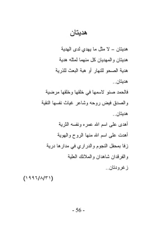 ‫ﻫﺩﻴﺘﺎﻥ‬
                ‫ﻫﺩﻴﺘﺎﻥ – ﻻ ﻤﺜل ﻤﺎ ﻴﻬﺩﻱ ﻟﺩﻯ ﺍﻟﻬﺩﻴﺔ‬
               ‫ﻫﺩﻴﺘﺎﻥ ﻭﺍﻟﻤﻬﺩﻴﺎﻥ ﻜل ﻤﻨﻬﻤﺎ ﻟﻤﺜﻠﻪ ﻫﺩﻴﺔ‬
              ‫ﻫﺩﻴﺔ ﺍﻟﺼﺤﻭ ﻟﻠﻨﻬﺎﺭ ﺃﻭ ﻫﺒﺔ ﺍﻟﺒﻌﺙ ﻟﻠﺫﺭﻴﺔ‬
                                           ‫ﻫﺩﻴﺘﺎﻥ..‬
        ‫ﻓﺎﻟﺤﻤﺩ ﺼﻨﻭ ﻻﺴﻤﻬﺎ ﻓﻲ ﺨﻠﻘﻬﺎ ﻭﺨﻠﻘﻬﺎ ﻤﺭﻀﻴﺔ‬
      ‫ﻭﺍﻟﺼﺩﻕ ﻓﻴﺽ ﺭﻭﺤﻪ ﻭﺸﺎﻋﺭ ﻏﻴﺎﺙ ﻨﻔﺴﻬﺎ ﺍﻟﻨﻘﻴﺔ‬
                                           ‫ﻫﺩﻴﺘﺎﻥ..‬
               ‫ﺃﻫﺩﻯ ﻋﻠﻰ ﺍﺴﻡ ﺍﷲ ﻋﻤﺭﻩ ﻭﻨﻔﺴﻪ ﺍﻟﺜﺭﻴﺔ‬
               ‫ﺃﻫﺩﺕ ﻋﻠﻰ ﺍﺴﻡ ﺍﷲ ﻤﻨﻬﺎ ﺍﻟﺭﻭﺡ ﻭﺍﻟﻬﻭﻴﺔ‬
        ‫ﺯﻓﺎ ﺒﻤﺤﻔل ﺍﻟﻨﺠﻭﻡ ﻭﺍﻟﺩﺭﺍﺭﻱ ﻓﻲ ﻤﺩﺍﺭﻫﺎ ﺩﺭﻴﺔ‬
                    ‫ﻭﺍﻟﻔﺭﻗﺩﺍﻥ ﺸﺎﻫﺩﺍﻥ ﻭﺍﻟﻤﻼﺌﻙ ﺍﻟﻌﻠﻴﺔ‬
                                       ‫ﺯﻏﺭﻭﺩﺘﺎﻥ..‬
‫)١٣/٨/٦٩٩١(‬




                      ‫- 65 -‬
 