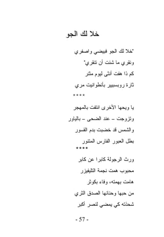 ‫ﺨﻼ ﻟﻙ ﺍﻟﺠﻭ‬
  ‫"ﺨﻼ ﻟﻙ ﺍﻟﺠﻭ ﻓﺒﻴﻀﻲ ﻭﺍﺼﻔﺭﻱ‬
       ‫ﻭﻨﻘﺭﻱ ﻤﺎ ﺸﺌﺕ ﺃﻥ ﺘﻨﻘﺭﻱ"‬
       ‫ﻜﻡ ﺫﺍ ﻫﻔﺕ ﺃﻨﺜﻰ ﻟﻴﻭﻡ ﻤﺜﺌﺭ‬
   ‫ﺜﺎﺭﺓ ﺭﻭﺒﺴﺒﻴﻴﺭ ﺒﺄﻨﻁﻭﺍﻨﻴﺕ ﻤﺭﻱ‬
  ‫****‬
  ‫ﻴﺎ ﻭﻴﺤﻬﺎ ﺍﻷﺨﺭﻯ ﺍﻨﺘﻔﺕ ﺒﺎﻟﻤﻬﺠﺭ‬
‫ﻭﺘﺯﻭﺠﺕ – ﻋﻨﺩ ﺍﻟﻀﺤﻰ – ﺒﺎﻟﻴﺎﻭﺭ‬
  ‫ﻭﺍﻟﺸﻤﺱ ﻗﺩ ﺨﻀﺒﺕ ﺒﺩﻡ ﺍﻟﻘﺴﻭﺭ‬
     ‫ﺒﻁل ﺍﻟﻌﺒﻭﺭ ﺍﻟﻔﺎﺭﺱ ﺍﻟﻤﺘﻨﻭﺭ‬
   ‫****‬
    ‫ﻭﺭﺙ ﺍﻟﺭﺠﻭﻟﺔ ﻜﺎﺒﺭﺍ ﻋﻥ ﻜﺎﺒﺭ‬
     ‫ﻤﺤﺒﻭﺏ ﻫﻤﺕ ﻨﺠﻤﺔ ﺍﻟﺘﻠﻴﻔﻴﺯﺭ‬
         ‫ﻫﺎﻤﺕ ﺒﻬﻤﺘﻪ، ﻭﻓﺎﺀ ﺒﻜﻭﺜﺭ‬
  ‫ﻤﻥ ﺤﺒﻬﺎ ﻭﺤﻨﺎﻨﻬﺎ ﺍﻟﺼﺩﻕ ﺍﻟﺜﺭﻱ‬
   ‫ﺸﺤﺫﺘﻪ ﻜﻲ ﻴﻤﻀﻲ ﻟﻨﺼﺭ ﺃﻜﺒﺭ‬

   ‫- 75 -‬
 