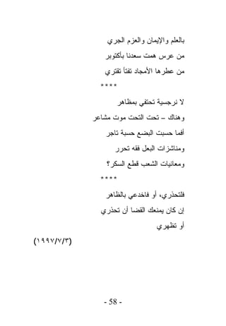 ‫ﺒﺎﻟﻌﻠﻡ ﻭﺍﻹﻴﻤﺎﻥ ﻭﺍﻟﻌﺯﻡ ﺍﻟﺠﺭﻱ‬
                ‫ﻤﻥ ﻋﺭﺱ ﻫﻤﺕ ﺴﻌﺩﻨﺎ ﺒﺄﻜﺘﻭﺒﺭ‬
                ‫ﻤﻥ ﻋﻁﺭﻫﺎ ﺍﻷﻤﺠﺎﺩ ﺘﻔﺘﺄ ﺘﻘﺘﺭﻱ‬
               ‫****‬
                    ‫ﻻ ﻨﺭﺠﺴﻴﺔ ﺘﺤﺘﻔﻲ ﺒﻤﻅﺎﻫﺭ‬
             ‫ﻭﻫﻨﺎﻙ – ﺘﺤﺕ ﺍﻟﺘﺤﺕ ﻤﻭﺕ ﻤﺸﺎﻋﺭ‬
                ‫ﺃﻓﻤﺎ ﺤﺴﺒﺕ ﺍﻟﺒﻀﻊ ﺤﺴﺒﺔ ﺘﺎﺠﺭ‬
                   ‫ﻭﻤﻨﺎﺸﺯﺍﺕ ﺍﻟﺒﻌل ﻓﻘﻪ ﺘﺤﺭﺭ‬
                 ‫ﻭﻤﻌﺎﻨﻴﺎﺕ ﺍﻟﺸﻌﺏ ﻗﻁﻊ ﺍﻟﺴﻜﺭ؟‬
               ‫****‬
                ‫ﻓﻠﺘﺤﺫﺭﻱ، ﺃﻭ ﻓﺎﺨﺩﻋﻲ ﺒﺎﻟﻅﺎﻫﺭ‬
               ‫ﺇﻥ ﻜﺎﻥ ﻴﻤﻨﻌﻙ ﺍﻟﻘﻀﺎ ﺃﻥ ﺘﺤﺫﺭﻱ‬
                                  ‫ﺃﻭ ﺘﻅﻬﺭﻱ‬
‫)٣/٧/٧٩٩١(‬




                ‫- 85 -‬
 