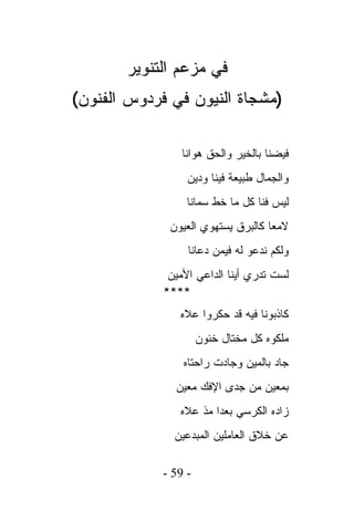 ‫ﻓﻲ ﻤﺯﻋﻡ ﺍﻟﺘﻨﻭﻴﺭ‬
‫)ﻤﺸﺠﺎﺓ ﺍﻟﻨﻴﻭﻥ ﻓﻲ ﻓﺭﺩﻭﺱ ﺍﻟﻔﻨﻭﻥ(‬

                 ‫ﻓﻴﻀﻨﺎ ﺒﺎﻟﺨﻴﺭ ﻭﺍﻟﺤﻕ ﻫﻭﺍﻨﺎ‬
                  ‫ﻭﺍﻟﺠﻤﺎل ﻁﺒﻴﻌﺔ ﻓﻴﻨﺎ ﻭﺩﻴﻥ‬
                  ‫ﻟﻴﺱ ﻓﻨﺎ ﻜل ﻤﺎ ﺨﻁ ﺴﻤﺎﻨﺎ‬
              ‫ﻻﻤﻌﺎ ﻜﺎﻟﺒﺭﻕ ﻴﺴﺘﻬﻭﻱ ﺍﻟﻌﻴﻭﻥ‬
                  ‫ﻭﻟﻜﻡ ﻨﺩﻋﻭ ﻟﻪ ﻓﻴﻤﻥ ﺩﻋﺎﻨﺎ‬
              ‫ﻟﺴﺕ ﺘﺩﺭﻱ ﺃﻴﻨﺎ ﺍﻟﺩﺍﻋﻲ ﺍﻷﻤﻴﻥ‬
             ‫****‬
                ‫ﻜﺎﺫﺒﻭﻨﺎ ﻓﻴﻪ ﻗﺩ ﺤﻜﺭﻭﺍ ﻋﻼﻩ‬
                     ‫ﻤﻠﻜﻭﻩ ﻜل ﻤﺨﺘﺎل ﺨﺌﻭﻥ‬
                 ‫ﺠﺎﺩ ﺒﺎﻟﻤﻴﻥ ﻭﺠﺎﺩﺕ ﺭﺍﺤﺘﺎﻩ‬
               ‫ﺒﻤﻌﻴﻥ ﻤﻥ ﺠﺩﻯ ﺍﻹﻓﻙ ﻤﻌﻴﻥ‬
                ‫ﺯﺍﺩﻩ ﺍﻟﻜﺭﺴﻲ ﺒﻌﺩﺍ ﻤﺫ ﻋﻼﻩ‬
               ‫ﻋﻥ ﺨﻼﻕ ﺍﻟﻌﺎﻤﻠﻴﻥ ﺍﻟﻤﺒﺩﻋﻴﻥ‬

            ‫- 95 -‬
 