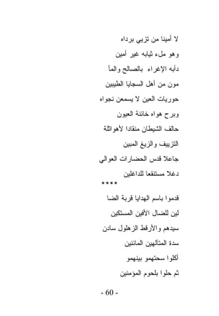 ‫ﻻ ﺃﻤﻴﻨﺎ ﻤﻥ ﺘﺯﻴﻲ ﺒﺭﺩﺍﻩ‬
     ‫ﻭﻫﻭ ﻤلﺀ ﺜﻴﺎﺒﻪ ﻏﻴﺭ ﺃﻤﻴﻥ‬
  ‫ﺩﺃﺒﻪ ﺍﻹﻏﺭﺍﺀ ﺒﺎﻟﺼﺎﻟﺢ ﻭﺍﻟﻤﺄ‬
 ‫ﻤﻭﻥ ﻤﻥ ﺃﻫل ﺍﻟﺴﺠﺎﻴﺎ ﺍﻟﻁﻴﺒﻴﻥ‬
‫ﺤﻭﺭﻴﺎﺕ ﺍﻟﻌﻴﻥ ﻻ ﻴﺴﻤﻌﻥ ﻨﺠﻭﺍﻩ‬
     ‫ﻭﺒﺭﺡ ﻫﻭﺍﻩ ﺨﺎﺌﻨﺔ ﺍﻟﻌﻴﻭﻥ‬
 ‫ﺤﺎﻟﻑ ﺍﻟﺸﻴﻁﺎﻥ ﻤﻨﻘﺎﺩﺍ ﻷﻫﻭﺍﺜﻠﺔ‬
          ‫ﺍﻟﺘﺯﻴﻴﻑ ﻭﺍﻟﺯﻴﻎ ﺍﻟﻤﺒﻴﻥ‬
‫ﺠﺎﻋﻼ ﻗﺩﺱ ﺍﻟﺤﻀﺎﺭﺍﺕ ﺍﻟﻌﻭﺍﻟﻲ‬
          ‫ﺩﻏﻼ ﻤﺴﺘﻨﻘﻌﺎ ﻟﻠﺩﺍﻏﻠﻴﻥ‬
‫****‬
  ‫ﻗﺩﻤﻭﺍ ﺒﺎﺴﻡ ﺍﻟﻬﺩﺍﻴﺎ ﻗﺭﺒﺔ ﺍﻟﻀﺎ‬
   ‫ﻟﻴﻥ ﻟﻠﻀﺎل ﺍﻷﻓﻴﻥ ﺍﻟﻤﺴﺘﻜﻴﻥ‬
 ‫ﺴﻴﺩﻫﻡ ﻭﺍﻷﺭﻗﻁ ﺍﻟﺯﻫﻠﻭل ﺴﺎﺩﻥ‬
          ‫ﺴﺩﺓ ﺍﻟﻤﺘﺂﻟﻬﻴﻥ ﺍﻟﻤﺎﺌﻨﻴﻥ‬
           ‫ﺃﻜﻠﻭﺍ ﺴﺤﺘﻬﻤﻭ ﺒﻴﻨﻬﻤﻭ‬
         ‫ﺜﻡ ﺤﻠﻭﺍ ﺒﻠﺤﻭﻡ ﺍﻟﻤﺅﻤﻨﻴﻥ‬

‫- 06 -‬
 