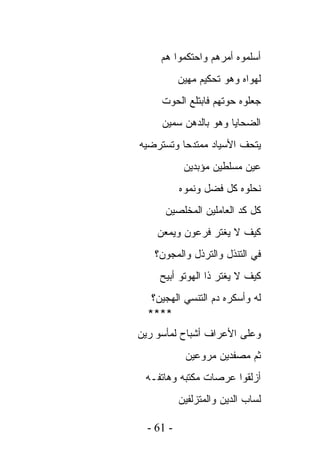 ‫ﺃﺴﻠﻤﻭﻩ ﺃﻤﺭﻫﻡ ﻭﺍﺤﺘﻜﻤﻭﺍ ﻫﻡ‬
           ‫ﻟﻬﻭﺍﻩ ﻭﻫﻭ ﺘﺤﻜﻴﻡ ﻤﻬﻴﻥ‬
     ‫ﺠﻌﻠﻭﻩ ﺤﻭﺘﻬﻡ ﻓﺎﺒﺘﻠﻊ ﺍﻟﺤﻭﺕ‬
     ‫ﺍﻟﻀﺤﺎﻴﺎ ﻭﻫﻭ ﺒﺎﻟﺩﻫﻥ ﺴﻤﻴﻥ‬
‫ﻴﺘﺤﻑ ﺍﻷﺴﻴﺎﺩ ﻤﻤﺘﺩﺤﺎ ﻭﺘﺴﺘﺭﻀﻴﻪ‬
            ‫ﻋﻴﻥ ﻤﺴﻠﻁﻴﻥ ﻤﺅﺒﺩﻴﻥ‬
           ‫ﻨﺤﻠﻭﻩ ﻜل ﻓﻀل ﻭﻨﻤﻭ ﻩ‬
      ‫ﻜل ﻜﺩ ﺍﻟﻌﺎﻤﻠﻴﻥ ﺍﻟﻤﺨﻠﺼﻴﻥ‬
    ‫ﻜﻴﻑ ﻻ ﻴﻐﺘﺭ ﻓﺭﻋﻭﻥ ﻭﻴﻤﻌﻥ‬
   ‫ﻓﻲ ﺍﻟﺘﻨﺫل ﻭﺍﻟﺘﺭﺫل ﻭﺍﻟﻤﺠﻭﻥ؟‬
     ‫ﻜﻴﻑ ﻻ ﻴﻐﺘﺭ ﺫﺍ ﺍﻟﻬﻭﺘﻭ ﺃﺒﻴﺢ‬
   ‫ﻟﻪ ﻭﺃﺴﻜﺭﻩ ﺩﻡ ﺍﻟﺘﻨﺴﻲ ﺍﻟﻬﺠﻴﻥ؟‬
  ‫****‬
‫ﻭﻋﻠﻰ ﺍﻷﻋﺭﺍﻑ ﺃﺸﺒﺎﺡ ﻟﻤﺄﺴﻭ ﺭﻴﻥ‬
            ‫ﺜﻡ ﻤﺼﻔﺩﻴﻥ ﻤﺭﻭﻋﻴﻥ‬
 ‫ﺃﺯﻟﻘﻭﺍ ﻋﺭﺼﺎﺕ ﻤﻜﺘﺒﻪ ﻭﻫﺎﺘﻔـﻪ‬
           ‫ﻟﺴﺎﺏ ﺍﻟﺩﻴﻥ ﻭﺍﻟﻤﺘﺯﻟﻔﻴﻥ‬

  ‫- 16 -‬
 