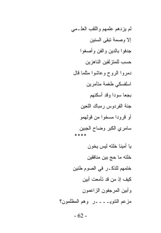 ‫ﻟﻡ ﻴﺯﺩﻫﻡ ﻋﻠﻤﻬﻡ ﻭﺍﻟﻠﻘﺏ ﺍﻟﻌﻠـﻤﻲ‬
                ‫ﺇﻻ ﻭﺼﻤﺔ ﺘﺒﻘﻰ ﺍﻟﺴﻨﻴﻥ‬
        ‫ﺠﺩﻓﻭﺍ ﺒﺎﻟﺩﻴﻥ ﻭﺍﻟﻔﻥ ﻭﺃﺼﻐﻭﺍ‬
           ‫ﺤﺴﺏ ﻟﻠﻤﺘﺯﻟﻘﻴﻥ ﺍﻟﻨﺎﻫﺯﻴﻥ‬
     ‫ﺩﻤﺭﻭﺍ ﺍﻟﺭﻭﺡ ﻭﻋﺎﺸﻭﺍ ﻤﺜﻠﻤﺎ ﻗﺎل‬
           ‫ﺍﺴﻠﻔﺴﻜﻲ ﻁﻐﻤﺔ ﻤﺘﺂﻤﺭﻴﻥ‬
                ‫ﺒﺠﻌﺎ ﺴﻭﺩﺍ ﻭﻗﺩ ﺃﺴﻜﻨﻬﻡ‬
         ‫ﺠﻨﺔ ﺍﻟﻔﺭﺩﻭﺱ ﺭﻤﺒﺎﻙ ﺍﻟﻠﻌﻴﻥ‬
        ‫ﺃﻭ ﻗﺭﻭﺩﺍ ﻤﺴﺨﻭﺍ ﻤﻥ ﻗﻭﻟﻬﻤﻭ‬
        ‫ﺴﺎﻤﺭﻱ ﺍﻟﻜﺒﺭ ﻭﻀﺎﺡ ﺍﻟﺠﺒﻴﻥ‬
      ‫****‬
               ‫ﻴﺎ ﺃﻤﻴﻨﺎ ﺨﻠﺘﻪ ﻟﻴﺱ ﻴﺨﻭﻥ‬
               ‫ﺨﻠﺘﻪ ﻤﺎ ﺤﺞ ﺒﻴﻥ ﻤﻨﺎﻓﻘﻴﻥ‬
     ‫ﺨﺘﻤﻬﻡ ﻟﻠﺫﻜـﺭ ﻓﻲ ﺍﻟﺼﻭﻡ ﻁﻨﻴﻥ‬
         ‫ﻜﻴﻑ ﺇﺫ ﻤﻥ ﻗﺩ ﺘﺄﻤﻌﺕ ﺃﺒﻴﻥ‬
         ‫ﻭﺃﺒﻴﻥ ﺍﻟﻤﺭﺠﻔﻭﻥ ﺍﻟﺯﺍﻋﻤﻭﻥ‬
‫ﻤﺯﻋﻡ ﺍﻟﺘﻨﻭﻴــــﺭ ﻭﻫﻡ ﺍﻟﻤﻅﻠﻤﻭﻥ؟‬

      ‫- 26 -‬
 