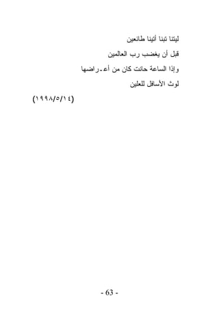 ‫ﻟﻴﺘﻨﺎ ﺘﺒﻨﺎ ﺃﺘﻴﻨﺎ ﻁﺎﺌﻌﻴﻥ‬
                      ‫ﻗﺒل ﺃﻥ ﻴﻐﻀﺏ ﺭﺏ ﺍﻟﻌﺎﻟﻤﻴﻥ‬
              ‫ﻭﺇﺫﺍ ﺍﻟﺴﺎﻋﺔ ﺤﺎﻨﺕ ﻜﺎﻥ ﻤﻥ ﺃﻋـﺭﺍﻀﻬﺎ‬
                              ‫ﻟﻭﺙ ﺍﻷﺴﺎﻓل ﻟﻠﻌﻠﻴﻥ‬
‫)٤١/٥/٨٩٩١(‬




                    ‫- 36 -‬
 