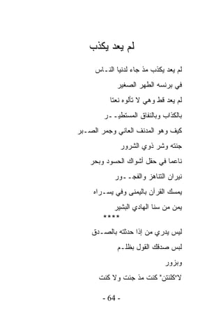 ‫ﻟﻡ ﻴﻌﺩ ﻴﻜﺫﺏ‬
     ‫ﻟﻡ ﻴﻌﺩ ﻴﻜﺫﺏ ﻤﺫ ﺠﺎﺀ ﻟﺩﻨﻴﺎ ﺍﻟﻨـﺎﺱ‬
            ‫ﻓﻲ ﺒﺭﻨﺴﻪ ﺍﻟﻁﻬﺭ ﺍﻟﺼﻐﻴﺭ‬
          ‫ﻟﻡ ﻴﻌﺩ ﻗﻁ ﻭﻫﻲ ﻻ ﺘﺄﻟﻭﻩ ﻨﻌﺘﺎ‬
        ‫ﺒﺎﻟﻜﺫﺍﺏ ﻭﺒﺎﻟﻨﻔﺎﻕ ﺍﻟﻤﺴﺘﻁﻴــﺭ‬
‫ﻜﻴﻑ ﻭﻫﻭ ﺍﻟﻤﺩﻨﻑ ﺍﻟﻌﺎﻨﻲ ﻭﺠﻤﺭ ﺍﻟﺼـﺒﺭ‬
              ‫ﺠﻨﺘﻪ ﻭﺸﺭ ﺫﻭﻱ ﺍﻟﺸﺭﻭﺭ‬
    ‫ﻨﺎﻋﻤﺎ ﻓﻲ ﺤﻘل ﺃﺸﻭﺍﻙ ﺍﻟﺤﺴﻭﺩ ﻭﺒﺤﺭ‬
            ‫ﻨﻴﺭﺍﻥ ﺍﻟﺘﻨﺎﻫﺯ ﻭﺍﻟﻔﺠــﻭﺭ‬
     ‫ﻴﻤﺴﻙ ﺍﻟﻘﺭﺁﻥ ﺒﺎﻟﻴﻤﻨﻰ ﻭﻓﻲ ﻴﺴـﺭﺍﻩ‬
           ‫ﻴﻤﻥ ﻤﻥ ﺴﻨﺎ ﺍﻟﻬﺎﺩﻱ ﺍﻟﺒﺸﻴﺭ‬
                                ‫‪‬‬
        ‫****‬
    ‫ﻟﻴﺱ ﻴﺩﺭﻱ ﻤﻥ ﺇﺫﺍ ﺤﺩﺜﺘﻪ ﺒﺎﻟﺼـﺩﻕ‬
             ‫ﻟﺒﺱ ﺼﺩﻗﻙ ﺍﻟﻘﻭل ﺒﻅﻠـﻡ‬
                             ‫ﻭﺒﺯﻭﺭ‬
      ‫ﻻ”ﻜﻠﻨﺘﻥ" ﻜﻨﺕ ﻤﺫ ﺠﺌﺕ ﻭﻻ ﻜﻨﺕ‬

        ‫- 46 -‬
 