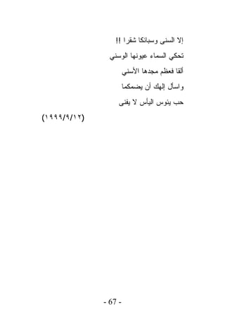 ‫ﺇﻻ ﺍﻟﺴﻨﻰ ﻭﺴﺒﺎﺌﻜﺎ ﺸﻘﺭﺍ !!‬
                ‫ﺘﺤﻜﻲ ﺍﻟﺴﻤﺎﺀ ﻋﻴﻭﻨﻬﺎ ﺍﻟﻭﺴﻨﻲ‬
                       ‫ﺃﻟﻘﺎ ﻓﻌﻅﻡ ﻤﺠﺩﻫﺎ ﺍﻷﺴﻨﻲ‬
                       ‫ﻭﺍﺴﺄل ﺇﻟﻬﻙ ﺃﻥ ﻴﻀﻤﻜﻤﺎ‬
                   ‫ﺤﺏ ﻴﺌﻭﺱ ﺍﻟﻴﺄﺱ ﻻ ﻴﻔﻨﻰ‬
‫)٢١/٩/٩٩٩١(‬




              ‫- 76 -‬
 