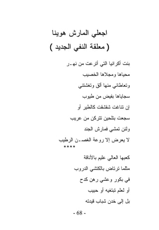 ‫ﺍﺠﻌﻠﻲ ﺍﻟﻤﺎﺭﺵ ﻫﻭﻴﻨﺎ‬
‫) ﻤﻌﻠﻘﺔ ﺍﻟﻨﻔﻲ ﺍﻟﺠﺩﻴﺩ (‬
      ‫ﺒﻨﺕ ﺃﻜﺭﺍﻨﻴﺎ ﺍﻟﺘﻲ ﺃﺘﺭﻋﺕ ﻤﻥ ﻨﻬـﺭ‬
             ‫ﻤﺤﻴﺎﻫﺎ ﻭﻤﺠﻼﻫﺎ ﺍﻟﺨﺼﻴﺏ‬
           ‫ﻭﺘﻌﺎﻁﺎﺌﻲ ﻤﻨﻬﺎ ﺃﻟﻕ ﻭﺘﻐﺸﺘﻨﻲ‬
             ‫ﺴﺠﺎﻴﺎﻫﺎ ﺒﻔﻴﺽ ﻤﻥ ﻁﻴﻭﺏ‬
           ‫ﺇﻥ ﺘﻨﺎﻏﺕ ﺸﻘﺸﻘﺕ ﻜﺎﻟﻁﻴﺭ ﺃﻭ‬
       ‫ﺴﺠﻌﺕ ﺒﺘﻠﺤﻴﻥ ﺘﺘﺭﻜﻥ ﻤﻥ ﻋﺭﻴﺏ‬
              ‫ﻭﻟﺌﻥ ﺘﻤﺸﻲ ﻓﻤﺎﺭﺵ ﺍﻟﺠﻨﺩ‬
   ‫ﻻ ﻴﻌﺭﺽ ﺇﻻ ﺭﻭﻋﺔ ﺍﻟﻐﺼـﻥ ﺍﻟﺭﻁﻴﺏ‬
    ‫****‬
              ‫ﻜﻌﺒﻬﺎ ﺍﻟﻌﺎﻟﻲ ﻋﻠﻴﻡ ﺒﺎﻷﻨﺎﻗﺔ‬
         ‫ﻤﺜﻠﻤﺎ ﺘﺭﺘﺎﺽ ﺒﺎﻟﻜﺘﺸﻲ ﺍﻟﺩﺭﻭﺏ‬
            ‫ﻓﻲ ﺒﻜﻭﺭ ﻭﻋﺸﻲ ﺭﻫﻥ ﻜﺩﺡ‬
                  ‫ﺃﻭ ﻟﻌﻠﻡ ﺘﺒﺘﻐﻴﻪ ﺃﻭ ﺤﺒﻴﺏ‬
               ‫ﺒل ﺇﻟﻰ ﺨﺩﻥ ﺸﺒﺎﺏ ﻗﻴﺩﺘﻪ‬
         ‫- 86 -‬
 