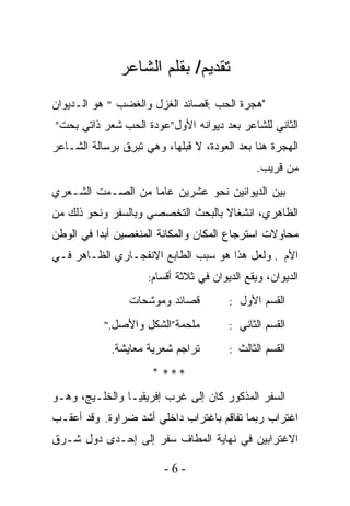 ‫ﺘﻘﺩﻴﻡ/ ﺒﻘﻠﻡ ﺍﻟﺸﺎﻋﺭ‬
‫"ﻫﺠﺭﺓ ﺍﻟﺤﺏ :ﻗﺼﺎﺌﺩ ﺍﻟﻐﺯل ﻭﺍﻟﻐﻀﺏ " ﻫﻭ ﺍﻟـﺩﻴﻭﺍﻥ‬
‫ﺍﻟﺜﺎﻨﻲ ﻟﻠﺸﺎﻋﺭ ﺒﻌﺩ ﺩﻴﻭﺍﻨﻪ ﺍﻷﻭل”ﻋﻭﺩﺓ ﺍﻟﺤﺏ ﺸﻌﺭ ﺫﺍﺘﻲ ﺒﺤﺕ”‬
‫ﺍﻟﻬﺠﺭﺓ ﻫﻨﺎ ﺒﻌﺩ ﺍﻟﻌﻭﺩﺓ، ﻻ ﻗﺒﻠﻬﺎ، ﻭﻫﻲ ﹸﺒ ِﻕ ﺒﺭﺴﺎﻟﺔ ﺍﻟﺸـﺎﻋﺭ‬
                ‫ﺘﺭ‬
                                              ‫ﻤﻥ ﻗﺭﻴﺏ.‬
‫ﺒﻴﻥ ﺍﻟﺩﻴﻭﺍﻨﻴﻥ ﻨﺤﻭ ﻋﺸﺭﻴﻥ ﻋﺎﻤﺎ ﻤﻥ ﺍﻟﺼـﻤﺕ ﺍﻟﺸـﻌﺭﻱ‬
                  ‫ﹰ‬
‫ﺍﻟﻅﺎﻫﺭﻱ، ﺍﻨﺸﻐﺎﻻ ﺒﺎﻟﺒﺤﺙ ﺍﻟﺘﺨﺼﺼﻲ ﻭﺒﺎﻟﺴﻔﺭ ﻭﻨﺤﻭ ﺫﻟﻙ ﻤﻥ‬
                                   ‫ﹰ‬
‫ﻤﺤﺎﻭﻻﺕ ﺍﺴﺘﺭﺠﺎﻉ ﺍﻟﻤﻜﺎﻥ ﻭﺍﻟﻤﻜﺎﻨﺔ ﺍﻟﻤﻨﻐﺼﻴﻥ ﺃﺒﺩﺍ ﻓﻲ ﺍﻟﻭﻁﻥ‬
         ‫ﹰ‬
‫ﺍﻷﻡ . ﻭﻟﻌل ﻫﺫﺍ ﻫﻭ ﺴﺒﺏ ﺍﻟﻁﺎﺒﻊ ﺍﻻﻨﻔﺠـﺎﺭﻱ ﺍﻟﻅـﺎﻫﺭ ﻓـﻲ‬
                     ‫ﺍﻟﺩﻴﻭﺍﻥ، ﻭﻴﻘﻊ ﺍﻟﺩﻴﻭﺍﻥ ﻓﻲ ﺜﻼﺜﺔ ﺃﻗﺴﺎﻡ:‬

                 ‫ﻗﺼﺎﺌﺩ ﻭﻤﻭﺸﺤﺎﺕ‬          ‫ﺍﻟﻘﺴﻡ ﺍﻷﻭل :‬

           ‫ﻤﻠﺤﻤﺔ”ﺍﻟﺸﻜل ﻭﺍﻷﺼل."‬          ‫ﺍﻟﻘﺴﻡ ﺍﻟﺜﺎﻨﻲ :‬

             ‫ﺘﺭﺍﺠﻡ ﺸﻌﺭﻴﺔ ﻤﻌﺎﻴﺸﺔ.‬        ‫ﺍﻟﻘﺴﻡ ﺍﻟﺜﺎﻟﺙ :‬

                      ‫*** *‬
‫ﺍﻟﺴ ﹶﺭ ﺍﻟﻤﺫﻜﻭﺭ ﻜﺎﻥ ﺇﻟﻰ ﻏﺭﺏ ﺇﻓﺭﻴﻘﻴـﺎ ﻭﺍﻟﺨﻠـﻴﺞ، ﻭﻫـﻭ‬
                                             ‫ﻔ‬
‫ﺍﻏﺘﺭﺍﺏ ﺭﺒﻤﺎ ﺘﻔﺎﻗﻡ ﺒﺎﻏﺘﺭﺍﺏ ﺩﺍﺨﻠﻲ ﺃﺸﺩ ﻀﺭﺍﻭﺓ. ﻭﻗﺩ ﺃﻋﻘـﺏ‬
‫ﺍﻻﻏﺘﺭﺍﺒﻴﻥ ﻓﻲ ﻨﻬﺎﻴﺔ ﺍﻟﻤﻁﺎﻑ ﺴﻔﺭ ﺇﻟﻰ ﺇﺤـﺩﻯ ﺩﻭل ﺸـﺭﻕ‬

                         ‫-6-‬
 