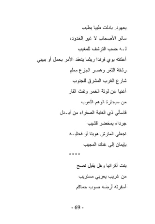 ‫ﺒﻌﻬﻭﺩ. ﺒﺎﺩﻟﺕ ﻁﻴﺒﺎ ﺒﻁﻴﺏ‬
                 ‫ﺴﺎﺌﺭ ﺍﻷﺼﺤﺎﺏ ﻻ ﻏﻴﺭ ﺍﻟﺨﺩﻭﺩ،‬
                     ‫ﻟـﻪ ﺤﺴﺏ ﺍﻟﺘﺭﺸﻑ ﻟﻠﻤﻐﻴﺏ‬
‫ﺃﻋﻠﻨﺘﻪ ﺒﻭﻱ ﻓﺭﻨﺩﺍ ﺭﻴﺜﻤﺎ ﻴﻨﻌﻘﺩ ﺍﻷﻤﺭ ﺒﺤﻤل ﺃﻭ ﺒﺒﻴﺒﻲ‬
                 ‫ﺭﺸﻔﺔ ﺍﻟﺜﻐﺭ ﻭﻫﺼﺭ ﺍﻟﺠﺯﻉ ﻤﻌﻠﻡ‬
                  ‫ﺸﺎﺭﻉ ﺍﻟﻐﺭﺏ ﺍﻟﻤﺸﺭﻕ ﻟﻠﺠﻨﻭﺏ‬
                ‫ﺃﻏﻨﻴﺎ ﻋﻥ ﻟﻭﺜﺔ ﺍﻟﺨﻤﺭ ﻭﻨﻔﺙ ﺍﻟﻘﺎﺭ‬
                       ‫ﻤﻥ ﺴﻴﺠﺎﺭﺓ ﺍﻟﻭﻫﻡ ﺍﻟﻠﻌﻭﺏ‬
            ‫ﻓﺎﺴﺄﻟﻲ ﺫﻱ ﺍﻟﻐﺎﺒﺔ ﺍﻟﺼﻔﺭﺍﺀ ﻤﻥ ﺃﺒـﺩل‬
                           ‫ﺠﺭﺩﺍﺀ ﺒﻤﺨﻀﺭ ﻗﺸﻴﺏ‬
                 ‫ﺍﺠﻌﻠﻲ ﺍﻟﻤﺎﺭﺵ ﻫﻭﻴﻨﺎ ﺃﻭ ﻓﺤﺜﻴـﻪ‬
                        ‫ﺒﺈﻴﻤﺎﻥ ﺇﻟﻰ ﻏﺩﻙ ﺍﻟﻤﺠﻴﺏ‬
                ‫****‬
                    ‫ﺒﻨﺕ ﺃﻜﺭﺍﻨﻴﺎ ﻭﻫل ﻴﻘﺒل ﻨﺼﺢ‬
                     ‫ﻤﻥ ﻏﺭﻴﺏ ﻴﻌﺭﺒﻲ ﻤﺴﺘﺭﻴﺏ‬
                    ‫ﺃﺴﻔﺭﺘﻪ ﺃﺭﻀﻪ ﺼﻭﺏ ﺤﻤﺎﻜﻡ‬


                  ‫- 96 -‬
 