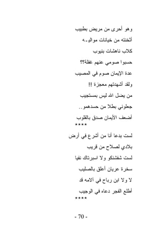 ‫ﻭﻫﻭ ﺃﺤﺭﻯ ﻤﻥ ﻤﺭﻴﺽ ﺒﻁﺒﻴﺏ‬
     ‫ﺃﺜﺨﻨﺘﻪ ﻤﻥ ﺨﻴﺎﻨﺎﺕ ﻤﻭﺍﻟﻴـﻪ‬
             ‫ﻜﻼﺏ ﻨﺎﻫﺸﺎﺕ ﺒﻨﻴﻭﺏ‬
    ‫ﺤﺴﺒﻭﺍ ﺼﻭﻤﻲ ﻋﻨﻬﻡ ﻏﻔﻠﺔ؟؟‬
  ‫ﻋﺩﺓ ﺍﻹﻴﻤﺎﻥ ﺼﻭﻡ ﻓﻲ ﺍﻟﻤﺼﻴﺏ‬
           ‫ﻭﻟﻘﺩ ﺃﺸﻬﺩﺘﻬﻡ ﻤﻌﺠﺯﺓ !!‬
    ‫ﻤﻥ ﻴﻀل ﺍﷲ ﻟﻴﺱ ﺒﻤﺴﺘﺠﻴﺏ‬
    ‫ﺠﻌﻠﻭﻨﻲ ﺒﻁﻼ ﻤﻥ ﺤﺴﺩﻫﻤﻭ..‬
   ‫ﺃﻀﻌﻑ ﺍﻷﻴﻤﺎﻥ ﺼﺩﻕ ﺒﺎﻟﻘﻠﻭﺏ‬
  ‫****‬
‫ﻟﺴﺕ ﺒﺩﻋﺎ ﺃﻨﺎ ﻤﻥ ﺃﺸﺭﻉ ﻓﻲ ﺃﺭﺽ‬
       ‫ﺒﻼﺩﻱ ﻟﺼﻼﺡ ﻤﻥ ﻗﺭﻴﺏ‬
  ‫ﻟﺴﺕ ﺸﻔﺸﻨﻜﻭ ﻭﻻ ﺍﺴﺒﺭﺘﺎﻙ ﻨﻔﻴﺎ‬
    ‫ﺴﺨﺭﺓ ﻋﺭﻴﺎﻥ ﺃﻋﻠﻕ ﺒﺎﻟﺼﻠﻴﺏ‬
    ‫ﻻ ﻭﻻ ﺍﺒﻥ ﺭﺒﺎﺡ ﻓﻲ ﺁﻻﻤﻪ ﻗﺩ‬
   ‫ﺃﻁﻠﻊ ﺍﻟﻔﺠﺭ ﺩﻋﺎﻩ ﻓﻲ ﺍﻟﻭﺠﻴﺏ‬
  ‫****‬

  ‫- 07 -‬
 