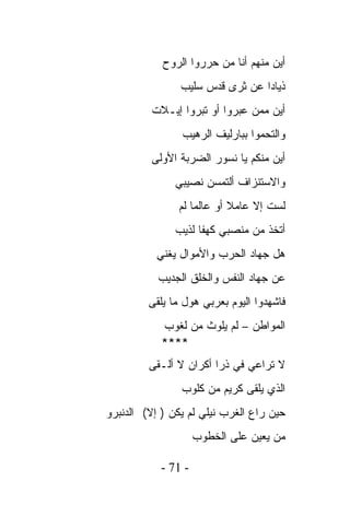 ‫ﺃﻴﻥ ﻤﻨﻬﻡ ﺃﻨﺎ ﻤﻥ ﺤﺭﺭﻭﺍ ﺍﻟﺭﻭﺡ‬
                ‫ﺫﻴﺎﺩﺍ ﻋﻥ ﺜﺭﻯ ﻗﺩﺱ ﺴﻠﻴﺏ‬
         ‫ﺃﻴﻥ ﻤﻤﻥ ﻋﺒﺭﻭﺍ ﺃﻭ ﺘﺒﺭﻭﺍ ﺇﻴـﻼﺕ‬
                ‫ﻭﺍﻟﺘﺤﻤﻭﺍ ﺒﺒﺎﺭﻟﻴﻑ ﺍﻟﺭﻫﻴﺏ‬
         ‫ﺃﻴﻥ ﻤﻨﻜﻡ ﻴﺎ ﻨﺴﻭﺭ ﺍﻟﻀﺭﺒﺔ ﺍﻷﻭﻟﻰ‬
               ‫ﻭﺍﻻﺴﺘﻨﺯﺍﻑ ﺃﻟﺘﻤﺴﻥ ﻨﺼﻴﺒﻲ‬
               ‫ﻟﺴﺕ ﺇﻻ ﻋﺎﻤﻼ ﺃﻭ ﻋﺎﻟﻤﺎ ﻟﻡ‬
               ‫ﺃﺘﺨﺫ ﻤﻥ ﻤﻨﺼﺒﻲ ﻜﻬﻔﺎ ﻟﺫﻴﺏ‬
           ‫ﻫل ﺠﻬﺎﺩ ﺍﻟﺤﺭﺏ ﻭﺍﻷﻤﻭﺍل ﻴﻐﻨﻲ‬
           ‫ﻋﻥ ﺠﻬﺎﺩ ﺍﻟﻨﻔﺱ ﻭﺍﻟﺨﻠﻕ ﺍﻟﺠﺩﻴﺏ‬
         ‫ﻓﺎﺸﻬﺩﻭﺍ ﺍﻟﻴﻭﻡ ﺒﻌﺭﺒﻲ ﻫﻭل ﻤﺎ ﻴﻠﻘﻰ‬
                      ‫‪ ‬‬
            ‫ﺍﻟﻤﻭﺍﻁﻥ – ﻟﻡ ﻴﻠﻭﺙ ﻤﻥ ﻟﻐﻭﺏ‬
            ‫****‬
         ‫ﻻ ﺘﺭﺍﻋﻲ ﻓﻲ ﺫﺭﺍ ﺃﻜﺭﺍﻥ ﻻ ﺃﻟـﻘﻰ‬
                ‫ﺍﻟﺫﻱ ﻴﻠﻘﻰ ﻜﺭﻴﻡ ﻤﻥ ﻜﻠﻭﺏ‬
‫ﺤﻴﻥ ﺭﺍﻉ ﺍﻟﻐﺭﺏ ﻨﻴﻠﻲ ﻟﻡ ﻴﻜﻥ ) ﺇﻻ( ﺍﻟﺩﻨﺒﺭﻭ‬
                     ‫ﻤﻥ ﻴﻌﻴﻥ ﻋﻠﻰ ﺍﻟﺨﻁﻭﺏ‬

            ‫- 17 -‬
 