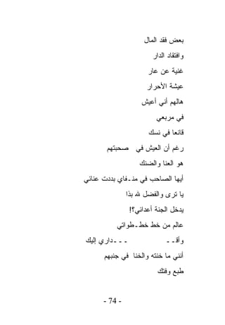 ‫ﺒﻌﺽ ﻓﻘﺩ ﺍﻟﻤﺎل‬
                        ‫ﻭﺍﻓﺘﻘﺎﺩ ﺍﻟﺩﺍﺭ‬
                      ‫ﻏﻨﻴﺔ ﻋﻥ ﻋﺎﺭ‬
                      ‫ﻋﻴﺸﺔ ﺍﻷﺤﺭﺍﺭ‬
                    ‫ﻫﺎﻟﻬﻡ ﺃﻨﻲ ﺃﻋﻴﺵ‬
                         ‫ﻓﻲ ﻤﺭﺒﻌﻲ‬
                      ‫ﻗﺎﻨﻌﺎ ﻓﻲ ﻨﺴﻙ‬
       ‫ﺭﻏﻡ ﺃﻥ ﺍﻟﻌﻴﺵ ﻓﻲ ﺼﺤﺒﺘﻬﻡ‬
                   ‫ﻫﻭ ﺍﻟﻌﻨﺎ ﻭﺍﻟﻀﻨﻙ‬
‫ﺃﻴﻬﺎ ﺍﻟﺼﺎﺤﺏ ﻓﻲ ﻤﻨـﻔﺎﻱ ﺒﺩﺩﺕ ﻋﻨﺎﺌﻲ‬
               ‫ﻴﺎ ﺘﺭﻯ ﻭﺍﻟﻔﻀل ﷲ ﺒﺫﺍ‬
                ‫ﻴﺩﺨل ﺍﻟﺠﻨﺔ ﺃﻋﺩﺍﺌﻲ؟!‬
          ‫ﻋﺎﻟﻡ ﻤﻥ ﺨﻁ ﺨﻁـﻁﻭﺍﺘﻲ‬
‫ـــﺩﺍﺭﻱ ﺇﻟﻴﻙ‬                 ‫ﻭﺃﻗــ‬
      ‫ﺃﻨﻨﻲ ﻤﺎ ﺨﻨﺘﻪ ﻭﺍﻟﺨﻨﺎ ﻓﻲ ﺠﻨﺒﻬﻡ‬
                          ‫ﻁﺒﻊ ﻭﻓﺘﻙ‬


      ‫- 47 -‬
 