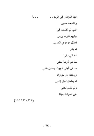 ‫ــﻠﺔ‬       ‫ﺃﻴﻬﺎ ﺍﻟﻤﺅﻨﺱ ﻓﻲ ﺍﻟﺭﺤــ‬
                                ‫ﻭﺍﻟﻨﺠﻌﺔ ﺤﺴﺒﻲ‬
                             ‫ﺃﻨﻨﻲ ﻟﻡ ﺃﻜﺘﺴﺏ ﻓﻲ‬
                              ‫ﺠﻨﺒﻬﻡ ﺸﺭﻜﺎ ﺒﺭﺒﻲ‬
                           ‫ﺘﻤﺜﺎل ﻤﺭﻤﺭﻱ ﺍﻟﺠﻤﻴل‬
                                        ‫ﻟﻡ ﻴﺩﺭ‬
                                   ‫ﺃﻋﺩﺍﺌﻲ ﺒﺄﻨﻲ‬
                             ‫ﻤﺫ ﻫﻡ ﺃﺒﺭﻫﺔ ﺒﻘﺘﻠﻲ‬
                  ‫ﻤﺩ ﻓﻲ ﺃﺠﻠﻲ ﻨﺠﻭﺕ ﺒﺤﺴﻥ ﻅﻨﻲ‬
                             ‫ﺯﻭﺠﺕ ﻤﻥ ﺤﻭﺭﺍﺀ‬
                            ‫ﻟﻡ ﻴﻁﻤﺜﻬﺎ ﻗﺒل ﺇﻨﺴﻲ‬
                                ‫ﻭﻟﻡ ﺘﻘﺴﻡ ﻟﺠﻨﻲ‬
                               ‫ﻫﻲ ﻟﻠﻤﻭﺍﺕ ﺤﻴﺎﺓ‬
‫)٢١/٠١/٩٩٩١(‬




                  ‫- 57 -‬
 