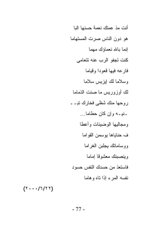 ‫ﺃﻨﺕ ﻤﺫ ﻋﻤﺘﻙ ﻨﻌﻤﺔ ﺤﺴﻨﻬﺎ ﺍﻟﺒﺎ‬
              ‫ﻫﻭ ﺩﻭﻥ ﺍﻟﻨﺎﺱ ﺼﺭﺕ ﺍﻟﻤﺴﺘﻬﺎﻤﺎ‬
                         ‫ﺇﻨﻤﺎ ﺒﺎﷲ ﻨﻌﻤﺎﺅﻙ ﻤﻬﻤﺎ‬
                 ‫ﻜﻨﺕ ﺘﺠﻔﻭ ﺍﻟﺭﺏ ﻋﻨﻪ ﺘﺘﻌﺎﻤﻰ‬
                        ‫ﻓﺎﺭﻋﻪ ﻓﻴﻬﺎ ﻗﻌﻭﺩﺍ ﻭﻗﻴﺎﻤﺎ‬
                    ‫ﻭﺴﻼﻤﺎ ﻟﻙ ﺇﻴﺯﻴﺱ ﺴﻼﻤﺎ‬
               ‫ﻟﻙ ﺃﻭﺯﻭﺭﻴﺱ ﻤﺎ ﺼﻨﺕ ﺍﻟﺫﻤﺎﻤﺎ‬
              ‫ﺭﻭﺤﻬﺎ ﻤﻨﻙ ﺸﻅﻰ ﻓﺨﺎﺭﻙ ﺘﺒــ‬
                  ‫ـﻨﻴـﻪ ﻭﺇﻥ ﻜﺎﻥ ﺤﻁﺎﻤﺎ...‬
                  ‫ﻭﻤﺠﺎﻟﻴﻬﺎ ﺍﻟﻭﻀﻴﺌﺎﺕ ﻭﺃﻋﻁﺎ‬
                   ‫ﻑ ﺤﻨﺎﻴﺎﻫﺎ ﻴﻭﺴﻤﻥ ﺍﻟﻘﻭﺍﻤﺎ‬
                    ‫ﻭﻭﺴﺎﻤﺎﺘﻙ ﻴﺠﻠﺒﻥ ﺍﻟﻐﺭﺍﻤﺎ‬
                        ‫ﻭﻴﻨﺼﺒﻨﻙ ﻤﻌﺸﻭﻗﺎ ﺇﻤﺎﻤﺎ‬
              ‫ﻓﺎﺴﺘﻌﺫ ﻤﻥ ﺤﺴﺩﻙ ﺍﻟﻨﻔﺱ ﺤﺴﻭﺩ‬
                    ‫ﻨﻔﺴﻪ ﺍﻟﻤﺭﺀ ﺇﺫﺍ ﺘﺎﻩ ﻭﻫﺎﻤﺎ‬
‫)٢٢/٦/٠٠٠٢(‬


               ‫- 77 -‬
 
