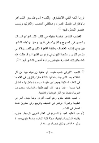 ‫ﺃﻭﺭﺒﺎ ﺃﺸﺒﻪ ﺍﻟﻨﻔﻲ ﺍﻻﺨﺘﻴﺎﺭﻱ، ﻭﻟﻜﻨـﻪ ﻟـﻡ ﻴﺸـﻌﺭ ﺍﻟﺸـﺎﻋﺭ‬
                                   ‫‪‬‬
‫ﺒﺎﻻﻏﺘﺭﺍﺏ ﺒﻔﻀل ﻗﺼ ِﻩ ﻭﻋﺎﻁﻔﺘﻲ ﺍﻟﻐﻀﺏ ﻭﺍﻟﻐﺯل، ﻭﺒﺴﺒﺏ‬
                             ‫ِ ‪‬ﺭ‬
                                         ‫ﻋﻨﺼﺭ ﺍﻟﺩﻫﺵ ﻓﻴﻬﻪ )١(.‬
‫ﻟﻐﻀﺏ ﺍﻟﺸﺎﻋﺭ ﺨﺎﺼﺔ ﺨﻠﻔﻴﹸﻪ ﻓﻲ ﻜﺘﺎﺏ ﺍﻟﺸـﺎﻋﺭ”ﺩﺭﺍﺴـﺎﺕ‬
                         ‫ﺘ‬
‫ﻭﺸﺠﻭﻥ ﻓﻲ ﺍﻟﻤﺴﺭﺡ ﻭﺍﻟﻔﻨﻭﻥ"، ﻭﻓﻲ ﺘﻤﻬﻴﺩ ﻭﺠﻴﺯ ﺍﺭﺘﺠﻠﻪ ﺍﻟﺸﺎﻋﺭ‬
‫ﺒﻴﻥ ﻴﺩﻱ ﺇﻨﺸﺎﺩﻩ ﺍﻟﻌﺎﺼﻑ ﺒﻤﻜﺘﺒﺔ ﺍﻟﻘﺎﻫﺭﺓ ﺍﻟﻜﺒﺭﻯ ﻟﻘﺼـﻴﺩﺓ”ﻓـﻲ‬
‫ﻤﺯﻋﻡ ﺍﻟﺘﻨﻭﻴﺭ: ﻤﺸﺠﺎﺓ ﺍﻟﻨﻴﻭﻥ ﻓﻲ ﻓﺭﺩﻭﺱ ﺍﻟﻔﻨﻭﻥ". ﻭﻗﺩ ﻤﺜﻠﺕ ﻫﺫﻩ‬
 ‫ﺍﻟﻤﺸﺠﺎﺓ ﻭﺘﻠﻙ ﺍﻟﻤﻨﺎﺴﺒﺔ ﺨﻠﻔﻴﺔ ﻓﻰ ﺩﺭﺍﺴﺔ ﺃﺨﺹ ﻟﻠﺸﺎﻋﺭ ﺃﻴﻀﺎ )٢(.‬

                                                                  ‫)1(‬
‫ﺍﻟﺸﻌﺏ ﺍﻷﻜﺭﺍﻨﻰ ﺸﻌﺏ ﻁﻴﺏ، ﺫﻭ ﺨﻠﻔﻴﺔ ﺯﺭﺍﻋﻴﺔ، ﻓﻴﻬﺎ ﻤﻥ ﺃﺜﺭ‬
‫ﺍﻻﻨﻔﺘﺎﺡ ﺒﻌﺩ ﺍﻟﺸﻴﻭﻋﻴﺔ ﺒﺄﺨﻁﺎﺌﻬﺎ ﺍﻟﻘﺎﺘﻠﺔ ﻤﺎﻓﻴﺎ ﻭﺍﺒﺘﺯﺍﺯ. ﻓﻰ ﻟﻐﺘﻪ ﻤﺎ‬
‫ﻓﻰ ﺍﻟﻠﻐﺎﺕ ﺍﻟﺴﻼﻓﻴﺔ ﺠﻤﻴﻌﻬﺎ ﻤﻥ ﻤﻘﻭﻤﺎﺕ ﻭﺤﺩﺓ ﻴﺘﺠﺎﻫﻠﻭﻨﻬﺎ ؛ ﻜﻤﺎ ﺃﻥ‬
‫ﻓﻴﻬﺎ ﺠﻤﻴﻌﺎ – ﻓﻴﻤﺎ ﺃﺭﻯ- ﺁﺜﺎﺭ ﻟﻠﻬﻴﺭﻏﻠﻴﻔﻴﺔ ﻭﺍﻟﺴﺎﻤﻴﺎﺕ ﻭﺨﺼﻭﺼﺎ‬
                      ‫ﺍﻟﻌﺭﺒﻴﺔ، ﻓﻀﻼ ﻋﻥ ﺁﺜﺎﺭ ﺍﻟﻴﻭﻨﺎﻨﻴﺔ ﻭﺍﻟﻼﺘﻴﻨﻴﺔ.‬
‫- ﺍﻟﺤﺏ ﻋﻨﺩﻫﻡ ﻤﻠﺘﺯﻡ ﺭﻏﻡ ﺃﺸﻴﺎﺀ ﺃﺨﺭﻯ. ﻭﺜﻤﺔ ﺠﻤﺎل ﺁﺴﺭ ﻓﻰ‬
‫ﺍﻟﻁﺒﻴﻌﺔ ﻭﺍﻟﻤﺭﺃﺓ، ﻴﺯﺩﻫﺭ ﻓﻰ ﺍﻟﺼﻴﻑ ﻭﺍﻟﺭﺒﻴﻊ ﻭﻓﻰ ﻋﺸﺭﻴﻥ ﺘﺤﺕ‬
                                              ‫ﺍﻟﺼﻔﺭ ﻓﻰ ﺍﻟﺸﺘﺎﺀ.‬
‫)2( ﻋﺒﺩ ﺍﻟﺤﻜﻴﻡ ﺍﻟﻌﺒﺩ / ﺍﻟﻤﺴﺭﺡ ﻓﻰ ﺍﻟﻌﺎﻟﻡ ﺍﻟﻌﺭﺒﻰ ﺍﻟﻭﺴﻴﻁ: ﺠﺫﻭﺭﻩ‬
‫ﻭﻓﻨﻭﻨﻪ ﺍﻟﻤﺸﻬﺩﻴﺔ ﻭﺍﻷﺩﺒﻴﺔ، ﻤﺠﻠﺔ ﻜﻠﻴﺔ ﺍﻵﺩﺍﺏ، ﺠﺎﻤﻌﺔ ﺤﻠﻭﺍﻥ،ﻋﺩﺩ ٤‬
                        ‫ﻴﻭﻟﻴﻭ ٨٩٩١ﻡ، ﻭﺜﺎﺌﻕ ﺨﺎﺼﺔ، ﺹ ٤٨١.‬

                              ‫-7-‬
 