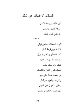 ‫ﺍﻟﺸﻜل. ﻻ ﺃﻨﻬﺎﻙ ﻋﻥ ﺸﻜل‬
              ‫ﻟﻜﻥ ﻋﻠﻴﻙ ﺒﺭﻭﻋﺔ ﺍﻷﺼل‬
                  ‫ﻭﺜﻘﺎﻓﺔ ﺍﻟﺘﻨﻭﻴﺭ ﻭﺍﻟﻌﻤل‬
                   ‫ﻭﺘﻭﺍﻀﻊ ﻟﻠﻨﺩ ﻭﺍﻟﺒﻌل‬
       ‫****‬
          ‫ﻜﻡ ﺫﺍ ﻨﺼﺤﺘﻙ ﻓﺎﺴﺘﻤﻊ ﻗﻭﻟﻲ‬
                 ‫ﻻ ﺘﻨﺨﺩﻉ ﺒﺭﻓﻴﻌﺔ ﺍﻟﻨﻌل‬
          ‫ﺫﺍﺕ ﺍﻟﺘﺤﺫﻟﻕ ﻭﺍﻟﺨﻨﻰ ﺍﻟﺠﺯل‬
              ‫ﻤﻥ ﺘﺸﺘﺭﻁ ﻤﻬﺭﺍ ﻭﺭﺍﺘﺒﻬﺎ‬
                 ‫ﻟﻠﺒﻨﻙ ﻤﺎ ﻭﺍﺴﺘﻙ ﺒﺎﻟﻌﻤل‬
          ‫ﻓﻬﻤﺕ ﻗﺸﻭﺭ ﺍﻟﺩﻴﻥ ﻭﺍﻜﺘﺴﺒﺕ‬
            ‫ﻤﻥ ﻋﻠﻤﻬﺎ ﺠﻬﻼ ﻋﻠﻰ ﺠﻬل‬
              ‫ﻭﺘﺫﺭﻋﺕ ﺒﺎﻟﻌﺭﻑ ﻭﺍﻟﻤﺜل‬
            ‫ﻭﻤﻘﻨﻥ ﺍﻷﺤﻭﺍل ﺫﻱ ﺍﻟﺤﻭل‬
           ‫ﺫﻱ ﺍﻟﻠﺒﺱ ﻭﺍﻟﺘﻠﻔﻴﻕ ﻭﺍﻟﺨﻁل‬


        ‫- 97 -‬
 