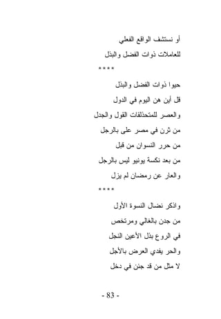 ‫ﺃﻭ ﻨﺴﺘﺸﻑ ﺍﻟﻭﺍﻗﻊ ﺍﻟﻔﻌﻠﻲ‬
   ‫ﻟﻠﻌﺎﻤﻼﺕ ﺫﻭﺍﺕ ﺍﻟﻔﻀل ﻭﺍﻟﺒﺫل‬
 ‫****‬
        ‫ﺤﻴﻭﺍ ﺫﻭﺍﺕ ﺍﻟﻔﻀل ﻭﺍﻟﺒﺫل‬
      ‫ﻗل ﺃﻴﻥ ﻫﻥ ﺍﻟﻴﻭﻡ ﻓﻲ ﺍﻟﺩﻭل‬
‫ﻭﺍﻟﻌﺼﺭ ﻟﻠﻤﺘﺤﺫﻟﻘﺎﺕ ﺍﻟﻘﻭل ﻭﺍﻟﺠﺩل‬
  ‫ﻤﻥ ﺜﺭﻥ ﻓﻲ ﻤﺼﺭ ﻋﻠﻰ ﺒﺎﻟﺭﺠل‬
        ‫ﻤﻥ ﺤﺭﺭ ﺍﻟﻨﺴﻭﺍﻥ ﻤﻥ ﻗﺒل‬
 ‫ﻤﻥ ﺒﻌﺩ ﻨﻜﺴﺔ ﻴﻭﻨﻴﻭ ﻟﻴﺱ ﺒﺎﻟﺭﺠل‬
     ‫ﻭﺍﻟﻌﺎﺭ ﻋﻥ ﺭﻤﻀﺎﻥ ﻟﻡ ﻴﺯل‬
 ‫****‬
      ‫ﻭﺍﺫﻜﺭ ﻨﻀﺎل ﺍﻟﻨﺴﻭﺓ ﺍﻷﻭل‬
     ‫ﻤﻥ ﺠﺩﻥ ﺒﺎﻟﻐﺎﻟﻲ ﻭﻤﺭﺘﺨﺹ‬
     ‫ﻓﻲ ﺍﻟﺭﻭﻉ ﺒﺫل ﺍﻷﻋﻴﻥ ﺍﻟﻨﺠل‬
     ‫ﻭﺍﻟﺤﺭ ﻴﻔﺩﻱ ﺍﻟﻌﺭﺽ ﺒﺎﻷﺠل‬
     ‫ﻻ ﻤﺜل ﻤﻥ ﻗﺩ ﺠﺌﻥ ﻓﻲ ﺩﺨل‬


  ‫- 38 -‬
 