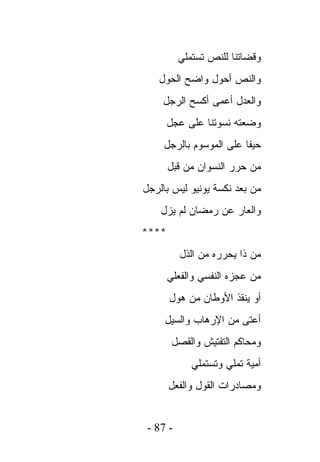 ‫ﻭﻗﻀﺎﺘﻨﺎ ﻟﻠﻨﺹ ﺘﺴﺘﻤﻠﻲ‬
   ‫ﻭﺍﻟﻨﺹ ﺃﺤﻭل ﻭﺍﻀﺢ ﺍﻟﺤﻭل‬
    ‫ﻭﺍﻟﻌﺩل ﺃﻋﻤﻰ ﺃﻜﺴﺢ ﺍﻟﺭﺠل‬
       ‫ﻭﻀﻌﺘﻪ ﻨﺴﻭﺘﻨﺎ ﻋﻠﻰ ﻋﺠل‬
     ‫ﺤﻴﻔﺎ ﻋﻠﻰ ﺍﻟﻤﻭﺴﻭﻡ ﺒﺎﻟﺭﺠل‬
       ‫ﻤﻥ ﺤﺭﺭ ﺍﻟﻨﺴﻭﺍﻥ ﻤﻥ ﻗﺒل‬
‫ﻤﻥ ﺒﻌﺩ ﻨﻜﺴﺔ ﻴﻭﻨﻴﻭ ﻟﻴﺱ ﺒﺎﻟﺭﺠل‬
    ‫ﻭﺍﻟﻌﺎﺭ ﻋﻥ ﺭﻤﻀﺎﻥ ﻟﻡ ﻴﺯل‬
‫****‬
          ‫ﻤﻥ ﺫﺍ ﻴﺤﺭﺭﻩ ﻤﻥ ﺍﻟﺫل‬
       ‫ﻤﻥ ﻋﺠﺯﻩ ﺍﻟﻨﻔﺴﻲ ﻭﺍﻟﻔﻌﻠﻲ‬
       ‫ﺃﻭ ﻴﻨﻘﺫ ﺍﻷﻭﻁﺎﻥ ﻤﻥ ﻫﻭل‬
     ‫ﺃﻋﺘﻰ ﻤﻥ ﺍﻹﺭﻫﺎﺏ ﻭﺍﻟﺴﻴل‬
        ‫ﻭﻤﺤﺎﻜﻡ ﺍﻟﺘﻔﺘﻴﺵ ﻭﺍﻟﻘﺼل‬
             ‫ﺃﻤﻴﺔ ﺘﻤﻠﻲ ﻭﺘﺴﺘﻤﻠﻲ‬
       ‫ﻭﻤﺼﺎﺩﺭﺍﺕ ﺍﻟﻘﻭل ﻭﺍﻟﻔﻌل‬


 ‫- 78 -‬
 