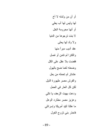 ‫ﺃﻭ ﺃﻥ ﻤﻥ ﻭﻟﺩﺘﻪ ﻻ ﺃﺥ‬
          ‫ﻟﻬﺎ ﻭﻟﻴﺱ ﻟﻬﺎ ﺃﺏ ﻴﻌﻠﻲ‬
           ‫ﺃﻭ ﺃﻨﻬﺎ ﻤﺤﺭﻭﻤﺔ ﺍﻟﺨل‬
     ‫ﻻ ﺒﻨﺕ ﺘﺭﺠﻭﻫﺎ ﻤﻥ ﺍﻟﺩﻨﻴﺎ‬
               ‫ﻭﻻ ﻭﻟﺩ ﻟﻬﺎ ﻴﺤﻠﻰ‬
            ‫ﻋﻘﺩ ﺃﺩﻴﺏ ﻤﺒﺭﺃ ﻤﻨﻬﺎ‬
     ‫ﻭﺍﻟﻜﺘﺭﺍ ﻟﻡ ﺘﺘﻤﻥ ﺃﻭ ﺘﺼل‬
    ‫ﻓﻘﻀﺕ ﺒﻼ ﻋﻘل ﻋﻠﻰ ﺍﻟﻜل‬
     ‫ﻭﻀﻌﺘﻪ ﻟﻐﻤﺎ ﻀﺞ ﺒﺎﻟﻬﻭل‬
     ‫ﻋﺸﺘﺎﺭ ﻟﻡ ﺘﺤﻤﻠﻪ ﻤﻥ ﺒﻌل‬
  ‫ﻭﺍﻟﻔﺭﺵ ﻤﺼﺭ ﻁﻬﻭﺭﺓ ﺍﻟﺫﻴل‬
         ‫ﻟﻜﻥ ﻜل ﺍﻟﻌﺎﺭ ﻓﻲ ﺍﻟﺤﻤل‬
  ‫ﻭﺩﻋﺕ ﺒﻬﻴﺕ ﺍﻟﺯﺤﻑ ﻴﺎ ﻨﺘﻠﻲ‬
  ‫ﻭﻋﺯﻴﺯ ﻤﺼﺭ ﻤﻁﺎﺭﺩ ﺍﻟﻭﻋل‬
 ‫ﻤﺎ ﻫﻜﺫﺍ ﻜﻴﺩ ﺃﻤﺭﻴﻜﺎ ﻭﺇﺴﺭﺍﺌﻠﻲ‬
         ‫ﻓﺎﺤﺫﺭ ﺒﻨﻲ ﺘﺯﻭﺝ ﺍﻟﻐﻭل‬


‫- 98 -‬
 