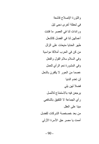 ‫ﻭﺍﻟﺜﻭﺭﺓ ﺍﻹﺼﻼﺡ ﻗﺎﺸﻌﺔ‬
       ‫ﻓﻲ ﻟﺤﻅﺔ ﺃﺨﺭﻯ ﺩﺠﻰ ﻟﻴل‬
  ‫ﻭﺭﺍﺌﺩﺍﺕ ﻟﻨﺎ ﻓﻲ ﺍﻟﻌﺼﺭ ﻤﺎ ﻓﺘﺌﺕ‬
   ‫ﺃﻋﻤﺎﻟﻬﻥ ﻟﻨﺎ ﻓﻲ ﺍﻟﻔﻀل ﻜﺎﻟﺸﻌل‬
   ‫ﻁﻬﺭ ﺍﻟﺤﻨﺎﻴﺎ ﻤﻨﻴﻌﺎﺕ ﻋﻠﻰ ﺍﻟﺯﻟل‬
 ‫ﻤﻥ ﻜﻥ ﻓﻲ ﺍﻟﺤﺭﺏ ﺃﻤﻼﻜﺎ ﻤﺅﺍﺴﻴﺔ‬
   ‫ﻭﻓﻲ ﺍﻟﺴﻼﻡ ﺴﻼﻡ ﺍﻟﻘﻭل ﻭﺍﻟﻔﻌل‬
   ‫ﻭﻓﻲ ﺍﻟﻤﺸﻭﺭﺓ ﻨﻌﻡ ﺍﻟﺭﺃﻱ ﻟﻠﻌﻤل‬
‫ﻋﺼﻤﺎ ﻤﻥ ﺍﻟﺤﻭﺭ ﻻ ﻴﻜﻔﺭﻥ ﺒﺎﻟﻨﺤل‬
                    ‫ﻟﻥ ﺘﻌﺩﻡ ﺍﻟﺩﻨﻴﺎ‬
                   ‫ﻓﻀﻼ ﻟﻬﻥ ﻴﻠﻲ‬
    ‫ﻴﺭﺠﻌﻥ ﻓﻴﻪ ﺒﺎﻻﺴﺘﻤﺘﺎﻉ ﻟﻸﺼل‬
 ‫ﺭﺃﻱ ﺍﻟﺠﻤﺎﻋﺔ ﻻ ﺍﻟﺘﻠﻔﻴﻕ ﺒﺎﻟﺸﺎﻓﻌﻲ‬
                   ‫ﻤﻴﻨﺎ ﻋﻠﻰ ﺍﻟﻌﻘل‬
‫ﻤﻥ ﺒﻌﺩ ﺨﺼﺨﺼﺔ ﺍﻟﺸﺭﻜﺎﺕ ﻟﻠﻔﻀل‬
‫ﺃﻤﻤﺕ ﻴﺎ ﻤﺼﺭ ﺤﻕ ﺍﻷﺴﺭﺓ ﺍﻷﺯﻟﻲ‬


   ‫- 09 -‬
 