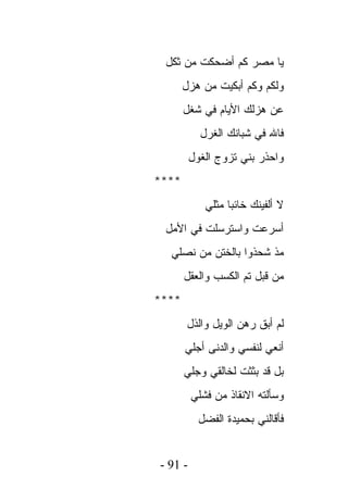 ‫ﻴﺎ ﻤﺼﺭ ﻜﻡ ﺃﻀﺤﻜﺕ ﻤﻥ ﺜﻜل‬
       ‫ﻭﻟﻜﻡ ﻭﻜﻡ ﺃﺒﻜﻴﺕ ﻤﻥ ﻫﺯل‬
       ‫ﻋﻥ ﻫﺯﻟﻙ ﺍﻷﻴﺎﻡ ﻓﻲ ﺸﻐل‬
           ‫ﻓﺎﷲ ﻓﻲ ﺸﺒﺎﻨﻙ ﺍﻟﻐﺭل‬
         ‫ﻭﺍﺤﺫﺭ ﺒﻨﻲ ﺘﺯﻭﺝ ﺍﻟﻐﻭل‬
‫****‬
            ‫ﻻ ﺃﻟﻔﻴﻨﻙ ﺨﺎﺌﺒﺎ ﻤﺜﻠﻲ‬
 ‫ﺃﺴﺭﻋﺕ ﻭﺍﺴﺘﺭﺴﻠﺕ ﻓﻲ ﺍﻷﻤل‬
  ‫ﻤﺫ ﺸﺤﺫﻭﺍ ﺒﺎﻟﺨﺘﻥ ﻤﻥ ﻨﺼﻠﻲ‬
       ‫ﻤﻥ ﻗﺒل ﺘﻡ ﺍﻟﻜﺴﺏ ﻭﺍﻟﻌﻘل‬
‫****‬
        ‫ﻟﻡ ﺃﺒﻕ ﺭﻫﻥ ﺍﻟﻭﻴل ﻭﺍﻟﺫل‬
       ‫ﺃﻨﻌﻲ ﻟﻨﻔﺴﻲ ﻭﺍﻟﺩﻨﻰ ﺃﺠﻠﻲ‬
       ‫ﺒل ﻗﺩ ﺒﺜﺜﺕ ﻟﺨﺎﻟﻘﻲ ﻭﺠﻠﻲ‬
         ‫ﻭﺴﺄﻟﺘﻪ ﺍﻻﻨﻘﺎﺫ ﻤﻥ ﻓﺸﻠﻲ‬
           ‫ﻓﺄﻗﺎﻟﻨﻲ ﺒﺤﻤﻴﺩﺓ ﺍﻟﻔﻀل‬


‫- 19 -‬
 