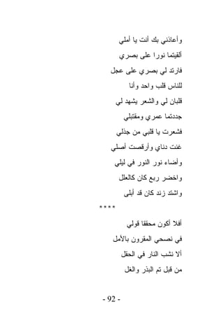 ‫ﻭﺃﻋﺎﺫﻨﻲ ﺒﻙ ﺃﻨﺕ ﻴﺎ ﺃﻤﻠﻲ‬
       ‫ﺃﻟﻘﻴﺘﻤﺎ ﻨﻭﺭﺍ ﻋﻠﻰ ﺒﺼﺭﻱ‬
  ‫ﻓﺎﺭﺘﺩ ﻟﻲ ﺒﺼﺭﻱ ﻋﻠﻰ ﻋﺠل‬
           ‫ﻟﻠﻨﺎﺱ ﻗﻠﺏ ﻭﺍﺤﺩ ﻭﺃﻨﺎ‬
    ‫ﻗﻠﺒﺎﻥ ﻟﻲ ﻭﺍﻟﺸﻌﺭ ﻴﺸﻬﺩ ﻟﻲ‬
         ‫ﺠﺩﺩﺘﻤﺎ ﻋﻤﺭﻱ ﻭﻤﻘﺘﺒﻠﻲ‬
       ‫ﻓﺸﻌﺭﺕ ﻴﺎ ﻗﻠﺒﻲ ﻤﻥ ﺠﺫﻟﻲ‬
  ‫ﻏﻨﺕ ﺩﻨﺎﻱ ﻭﺃﺭﻗﺼﺕ ﺃﺼﻠﻲ‬
    ‫ﻭﺃﻀﺎﺀ ﻨﻭﺭ ﺍﻟﻨﻭﺭ ﻓﻲ ﻟﻴﻠﻲ‬
       ‫ﻭﺍﺨﻀﺭ ﺭﺒﻊ ﻜﺎﻥ ﻜﺎﻟﻌﻠل‬
         ‫ﻭﺍﺸﺘﺩ ﺯﻨﺩ ﻜﺎﻥ ﻗﺩ ﺃﺒﻠﻰ‬
‫****‬
          ‫ﺃﻓﻼ ﺃﻜﻭﻥ ﻤﺤﻘﻘﺎ ﻗﻭﻟﻲ‬
   ‫ﻓﻲ ﻨﺼﺤﻲ ﺍﻟﻤﻘﺭﻭﻥ ﺒﺎﻷﻤل‬
         ‫ﺃﻻ ﻨﺸﺏ ﺍﻟﻨﺎﺭ ﻓﻲ ﺍﻟﺤﻘل‬
          ‫ﻤﻥ ﻗﺒل ﺘﻡ ﺍﻟﺒﺫﺭ ﻭﺍﻟﻐل‬


‫- 29 -‬
 