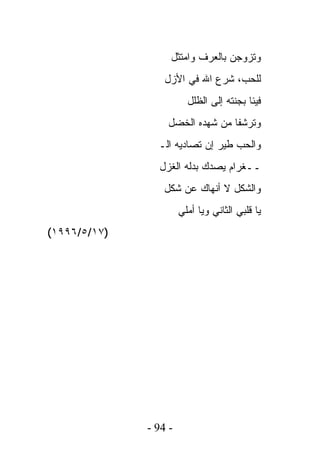 ‫ﻭﺘﺯﻭﺠﻥ ﺒﺎﻟﻌﺭﻑ ﻭﺍﻤﺘﺜل‬
                  ‫ﻟﻠﺤﺏ، ﺸﺭﻉ ﺍﷲ ﻓﻲ ﺍﻷﺯل‬
                         ‫ﻓﻴﺌﺎ ﺒﺠﻨﺘﻪ ﺇﻟﻰ ﺍﻟﻅﻠل‬
                  ‫ﻭﺘﺭﺸﻔﺎ ﻤﻥ ﺸﻬﺩﻩ ﺍﻟﺨﻀل‬
                ‫ﻭﺍﻟﺤﺏ ﻁﻴﺭ ﺇﻥ ﺘﺼﺎﺩﻴﻪ ﺍﻟـ‬
                ‫ــﻐﺭﺍﻡ ﻴﺼﺩﻙ ﺒﺩﻟﻪ ﺍﻟﻐﺯل‬
                 ‫ﻭﺍﻟﺸﻜل ﻻ ﺃﻨﻬﺎﻙ ﻋﻥ ﺸﻜل‬
                       ‫ﻴﺎ ﻗﻠﺒﻲ ﺍﻟﺜﺎﻨﻲ ﻭﻴﺎ ﺃﻤﻠﻲ‬
‫)٧١/٥/٦٩٩١(‬




              ‫- 49 -‬
 