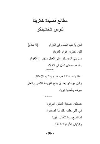 ‫ﻤﻁﺎﻟﻊ ﻗﺼﻴﺩﺓ ﻜﺎﺘﺭﻴﻨﺎ‬
       ‫ﻟﺘﺭﺱ ﺸﻔﺸﻴﻨﻜﻭ‬

‫)ﻻ ﻤﻼﻡ(‬          ‫ﻗﻌﻥ ﻴﺎ ﻏﻴﺩ ﺍﻟﻨﺴﺎﺀ ﻓﻲ ﺍﻟﻐﺭﺍﻡ‬
                    ‫ﻟﻜﻥ ﺍﺤﺫﺭﻥ ﻏﺭﺍﻡ ﺍﻟﻐﺭﺒﺎﺀ‬
  ‫ﻭﺍﻟﻐﺭﺍﻡ‬   ‫ﻤﻥ ﺒﻨﻲ ﺍﻟﻤﻭﺴﻜﻭ ﻭﺃﻨﻰ ﺍﻟﻌﺩل ﻤﻨﻬﻡ‬
               ‫ﻋﻨﺩﻫﻡ ﻤﺤﺽ ﺘﺴل ﻓﻲ ﺍﻟﺨﻼﺀ‬
              ‫****‬
     ‫ﻋﺒﺜﺎ ﻴﺫﻫﺏ ﺫﺍ ﺍﻟﺤﺏ ﻫﺒﺎﺀ ﻴﺴﺘﺩﻴﻡ ﺍﻻﺤﺘﻘﺎﺭ‬
‫ﻭﺍﺒﻥ ﻤﻭﺴﻜﻭ ﺒﻌﺩ ﺃﻥ ﻴﺩﻉ ﺍﻟﻔﺭﻴﺴﺔ ﻟﻸﺴﻰ ﻭﺍﻟﻌﺎﺭ‬
                          ‫ﺴﻭﻑ ﻴﻁﻌﻨﻬﺎ ﺍﻟﻭﺒﺎﺀ‬
             ‫****‬
               ‫ﺤﺴﺒﻜﻥ ﻤﺼﻴﺒﺔ ﺍﻟﻌﺸﻕ ﺍﻟﻤﺭﻴﺭﺓ‬
               ‫ﺘﻲ ﺍﻟﺘﻲ ﺤﻠﺕ ﺒﻜﺘﺭﻴﻨﺎ ﺍﻟﺼﻐﻴﺭﺓ‬
                    ‫ﻟﻡ ﺘﻀﺢ ﺴﻤﺎ ﻟﺘﺤﺫﻴﺭ ﺃﺒﻴﻬﺎ‬
                       ‫ﻭﺍﺒﺘﻬﺎل ﺍﻷﻡ ﻜﻴﻼ ﺘﺴﺘﻘﺎﺩ‬

              ‫- 69 -‬
 