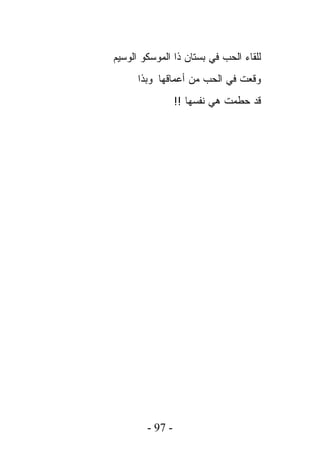‫ﻟﻠﻘﺎﺀ ﺍﻟﺤﺏ ﻓﻲ ﺒﺴﺘﺎﻥ ﺫﺍ ﺍﻟﻤﻭﺴﻜﻭ ﺍﻟﻭﺴﻴﻡ‬
      ‫ﻭﻗﻌﺕ ﻓﻲ ﺍﻟﺤﺏ ﻤﻥ ﺃﻋﻤﺎﻗﻬﺎ ﻭﺒﺫﺍ‬
                 ‫ﻗﺩ ﺤﻁﻤﺕ ﻫﻲ ﻨﻔﺴﻬﺎ !!‬




        ‫- 79 -‬
 
