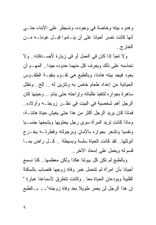 ‫ﻭﻫﺩﻭﺀ ﺒﻴﺘﻪ ﻭﺨﺎﺼﺔ ﻓﻲ ﻭﺠﻭﺩﻩ، ﻭﺘﺴﻴﻁﺭ ﻋﻠﻰ ﺍﻷﺒﻨﺎﺀ ﺤﺘـﻰ‬
‫ﺃﻨﻬﺎ ﻜﺎﻨﺕ ﺘﺼﺭ ﺃﺤﻴﺎﻨﺎ ﻋﻠﻰ ﺃﻥ ﻴﻨـﺎﻤﻭﺍ ﻗﺒـل ﻋﻭﺩﺘـﻪ ﻤـﻥ‬
                                                ‫ﺍﻟﺨﺎﺭﺝ..‬
‫ﻭﻻ ﺘﻌﺒﺄ ﺇﺫﺍ ﻜﺎﻥ ﻓﻲ ﺍﻟﻌﻤل ﺃﻭ ﻓﻰ ﺯﻴﺎﺭﺓ ﻷﺼـﺩﻗﺎﺌﻪ.. ﻭﻻ‬
‫ﺘﺤﺎﺴﺒﻪ ﻋﻠﻰ ﺫﻟﻙ ﻭﻴﻌﺭﻑ ﻜل ﻤﻨﻬﻤﺎ ﺤﺩﻭﺩﻩ ﺠﻴﺩﺍ.. ﺍﻟﻤﻬـﻡ ﺃﻥ‬
            ‫ﹰ‬
‫ﻴﻌﻭﺩ ﻓﻴﺠﺩ ﺒﻴﺘﻪ ﻫﺎﺩﺌﺎ، ﻭﺒﺎﻟﻁﺒﻊ ﻫﻲ ﺘﻘـﻭﻡ ﺒﺒﻘﻴـﺔ ﺍﻟﻁﻘـﻭﺱ‬
‫ﺍﻟﺤﻴﺎﺘﻴﺔ ﻤﻥ ﺇﻋﺩﺍﺩ ﻁﻌﺎﻡ ﺨﺎﺹ ﺒﻪ ﻭﺘﺘﺯﻴﻥ ﻟﻪ .. ﺇﻟﺦ.. ﻭﺘﻅل‬
‫ﺴﺎﻫﺭﺓ ﺒﺠﻭﺍﺭﻩ ﻟﺘﻨﻔﻴﺫ ﻁﻠﺒﺎﺘﻪ ﻭﺇﺭﺍﺤﺘﻪ ﺤﺘﻰ ﻴﻨﺎﻡ .. ﻭﺤﻴﻨﻬﺎ ﻜﺎﻥ‬
‫ﺍﻟﺭﺠل ﺃﻫﻡ ﺸﺨﺼﻴﺔ ﻓﻲ ﺍﻟﺒﻴﺕ ﻓﻲ ﻨﻅـﺭ ﺯﻭﺠﺘـﻪ ﻭﺃﻭﻻﺩﻩ..‬
‫ﻓﻤﺎﺫﺍ ﻜﺎﻥ ﻴﺭﻴﺩ ﺍﻟﺭﺠل ﺃﻜﺜﺭ ﻤﻥ ﻫﺫﺍ ﺤﺘﻰ ﻴﻌﻴﺵ ﺤﻴﺎﺓ ﻫﺎﻨﺌـﺔ،‬
‫ﻭﻤﺎﺫﺍ ﻜﺎﻨﺕ ﺘﺭﻴﺩ ﺍﻟﻤﺭﺃﺓ ﺴﻭﻯ ﺭﺠل ﻴﺤﺘﻭﻴﻬﺎ ﻭﻴﺸﺒﻌﻬﺎ ﺠﻨﺴـﻴﺎ‬
‫ﻭﻨﻔﺴﻴﺎ ﻭﺘﺸﻌﺭ ﺒﺠﻭﺍﺭﻩ ﺒﺎﻷﻤﺎﻥ ﻭﺒﺭﺠﻭﻟﺘﻪ ﻭﻓﻁﺭﺘـﻪ ﻴﺨـﺭﺝ‬
‫ﺃﻨﻭﺜﺘﻬﺎ.. ﻟﻘﺩ ﻜﺎﻨﺕ ﺍﻟﺤﻴﺎﺓ ﺴﻠﺴﺔ ﻭﺒﺴﻴﻁﺔ .. ﻜـل ﺭﺍﺽ ﺒﻤـﺎ‬
                         ‫ﻗﺴﻡ ﻟﻪ ﻭﻴﻌﻤل ﻋﻠﻰ ﺇﺴﻌﺎﺩ ﺍﻵﺨﺭ..‬
‫ﻭﺒﺎﻟﻁﺒﻊ ﻟﻡ ﺘﻜﻥ ﻜل ﺒﻴﻭﺘﻨﺎ ﻫﻜﺫﺍ ﻭﻟﻜﻥ ﻤﻌﻅﻤﻬﺎ.. ﻜﻨﺎ ﻨﺴﻤﻊ‬
‫ﺃﺤﻴﺎﻨﺎ ﺒﺄﻥ ﺍﻤﺭﺃﺓ ﻟﻡ ﺘﺘﺤﻤل ﺨﺒﺭ ﻭﻓﺎﺓ ﺯﻭﺠﻬﺎ ﻓﺘﺼﺎﺏ ﺒﺎﻟﺴﻜﺘﺔ‬
‫ﺍﻟﻘﻠﺒﻴﺔ ﻭﻴﻭﺩﻋﺎﻥ ﺍﻟﺤﻴﺎﺓ ﻤﻌﺎ.. ﻭﻜﺎﻨﺕ ﺘﺘﻁﺭﻕ ﻷﺴﻤﺎﻋﻨﺎ ﻋﺒﺎﺭﺓ "‬
‫ﺇﻥ ﻫﺫﺍ ﺍﻟﺭﺠل ﻟﻥ ﻴﻌﻤﺭ ﻁﻭﻴﻼ ﺒﻌﺩ ﻭﻓﺎﺓ ﺯﻭﺠﺘﻪ"ــ ﺒـﺎﻟﻁﺒﻊ‬


‫٩‬
 