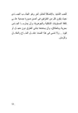 ‫ﻟﻠﺤﺏ ﺍﻟﺸﺩﻴﺩ. ﺒﺎﻹﻀﺎﻓﺔ ﻟﻌﺎﻤل ﺁﺨﺭ ﻭﻫﻭ ﺍﻟﺠﺎﻨـﺏ ﺍﻟﺠﺴـﺩﻯ‬
‫ﺤﻴﺙ ﻴﻜﻭﻥ ﻜل ﻤﻥ ﺍﻟﻁﺭﻓﻴﻥ ﻓﻰ ﺃﺤﺴﻥ ﺼﻭﺭﺓ ﺠﺴﺩﻴﺔ ﻋﻠـﻰ‬
‫ﻜﺎﻓﺔ ﺍﻟﻤﺴﺘﻭﻴﺎﺕ ﺍﻟﺸﻜﻠﻴﺔ ﻭﺍﻟﺠﻭﻫﺭﻴﺔ، ﻭﺃﻥ ﻴﻤﺎﺭﺴـﺎ ﺍﻟﺠـﻨﺱ‬
‫ﺒﺤﺭﻴﺔ ﻭﺒﺎﻨﻁﻼﻕ، ﻭﺃﻥ ﻴﺴﺘﻤﺘﻌﺎ ﺒﺸﺘﻰ ﺍﻟﻁﺭﻕ ﺩﻭﻥ ﺨﺠـل ﺃﻭ‬
‫ﻗﻴﻭﺩ .. ﻭﻻ ﻨﻨﺴﻰ ﻓﻰ ﻫﺫﺍ ﺍﻟﺼﺩﺩ ﻋﺎﻤـل ﺍﻟﻤﻨـﺎﺥ ﻭﺍﻟﻤﻜـﺎﻥ‬
                                            ‫ﻭﺍﻟﺯﻤﺎﻥ.‬




‫٩٩‬
 