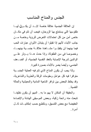 ‫ﺍﻟﺠﻨﺱ ﻭﺍﻟﻤﻨﺎﺥ ﺍﻟﻤﻨﺎﺴﺏ‬
‫ﻟﻬـﺎ‬   ‫ﺇﻥ ﺍﻟﻌﻼﻗﺔ ﺍﻟﺠﻨﺴﻴﺔ ﻋﻼﻗﺔ ﺨﺎﺼﺔ ﻻﺒـﺩ ﺃﻥ ﻴﻜـﻭن‬
‫ﻁﻘﻭﺴﻬﺎ ﺍﻟﺘﻲ ﻴﺴﺘﻤﺘﻊ ﺒﻬﺎ ﺍﻟﺯﻭﺠﺎﻥ، ﻓﻴﺠﺏ ﺃﻥ ﺘﺘﻡ ﻓﻲ ﻤﻜـﺎﻥ‬
‫ﺨﺎﺹ ﺁﻤﻥ ﻤﻥ ﻜل ﺍﺤﺘﻤﺎﻻﺕ ﺍﻟﺘﻌﺭﺽ ﻟﻠﺭﺅﻴﺔ ﻭﺨﺎﺼﺔ ﻤـﻥ‬
‫ﺠﺎﻨﺏ ﺍﻷﺒﻨﺎﺀ ﻷﻨﻬﻡ ﺇﺫﺍ ﺘﻘﺒﻠﻭﺍ ﺃﻥ ﻴﺘﺒﺎﺩل ﺍﻷﺒﻭﺍﻥ ﻋﺒﺎﺭﺍﺕ ﺍﻟﺤﺏ‬
‫ﻓﻴﻤﺎ ﺒﻴﻨﻬﻤﺎ ﻟﻥ ﻴﺘﻘﺒﻠـﻭﺍ ﻤﺸـﺎﻫﺩﺓ ﻋﻼﻗـﺔ ﺠﻨﺴـﻴﺔ ﺒﻴﻨﻬﻤـﺎ،‬
‫ﻭﺨﺼﻭﺼﺎ ﻓﻲ ﺴﻥ ﺍﻟﻁﻔﻭﻟﺔ، ﻭﺇﺫﺍ ﺤﺩﺙ ﻫـﺫﺍ ﻴـﺅﺜﺭ ﻋﻠـﻰ‬
‫ﺍﻟﻭﺍﻟﺩﻴﻥ ﻟﺩﺭﺠﺔ ﺍﻹﺼﺎﺒﺔ ﺒﺎﻟﻌﻘﺩ ﺍﻟﻨﻔﺴﻴﺔ ﺍﻟﺠﻨﺴﻴﺔ، ﺃﻭ ﺍﻟﻀـﻌﻑ‬
               ‫ﺍﻟﺠﻨﺴﻲ، ﻭﺃﻴﻀﺎ ﻴﻀﺭ ﺒﺎﻷﺒﻨﺎﺀ ﺒﺼﻭﺭﺓ ﻜﺒﻴﺭﺓ.‬
‫ﻭﻟﺫﺍ ﻴﺠﺏ ﺃﻥ ﻴﻜﻭﻥ ﺍﻟﻤﻨﺎﺥ ﺍﻟﺫﻱ ﺘﺘﻡ ﻓﻴﻪ ﺍﻟﻌﻤﻠﻴﺔ ﺍﻟﺠﻨﺴـﻴﺔ‬
‫ﻤﺘﻭﺍﻓﺭﺍ ﻓﻴﻪ ﻜل ﻋﻭﺍﻤل ﻭﻤﻘﻭﻤﺎﺕ ﺍﻟﺭﻗﺔ ﻭﺍﻟﻌﺫﻭﺒﺔ ﻭﺍﻟﺸﺎﻋﺭﻴﺔ،‬
                                               ‫ﹰ‬
‫ﻭﻗﺩ ﻴﺨﻠﻁ ﺍﻟﺒﻌﺽ ﺒﻴﻥ ﺘﻭﺍﻓﺭ ﺍﻟﻨﺎﺤﻴﺔ ﺍﻟﻤﺎﺩﻴﺔ ﻭﺍﻟﻤﻌﻴﺸﻴﺔ ﻭﺍﻟﺤﺎﻟﺔ‬
                                                 ‫ﺍﻟﻨﻔﺴﻴﺔ..‬
‫ﻭﺍﻟﺤﻘﻴﻘﺔ ﺃﻥ ﺍﻟﻤﻜﺎﻥ ﻻ ﻴﻬﻡ ﻤﺎ ﺒﻪ.. ﺍﻟﻤﻬﻡ ﺃﻥ ﻴﻜﻭﻥ ﻨﻅﻴﻔـﺎ‬
‫ﺘﻨﺒﻌﺙ ﻤﻨﻪ ﺭﺍﺌﺤﺔ ﺯﻜﻴﺔ، ﻭﺒﻌﺽ ﺍﻟﻤﻭﺴﻴﻘﻰ ﺍﻟﻬﺎﺩﺌﺔ ﻭﺍﻹﻀﺎﺀﺓ‬
‫ﺍﻟﺨﻔﻴﻀﺔ ﻤﻊ ﺒﻌﺽ ﺍﻟﺘﻨﺴﻴﻕ، ﻭﺒﺎﻟﻁﺒﻊ ﺤﺴﺏ ﺇﻤﻜﺎﻨﻴـﺎﺕ ﻜـل‬
                                                   ‫ﺃﺴﺭﺓ..‬


‫٠٠١‬
 