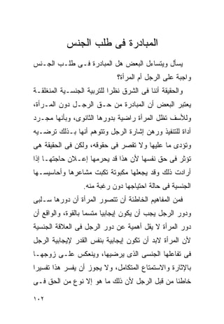 ‫ﺍﻟﻤﺒﺎﺩﺭﺓ ﻓﻰ ﻁﻠﺏ ﺍﻟﺠﻨﺱ‬
‫ﻴﺴﺄل ﻭﻴﺘﺴﺎﺀل ﺍﻟﺒﻌﺽ ﻫل ﺍﻟﻤﺒﺎﺩﺭﺓ ﻓـﻰ ﻁﻠـﺏ ﺍﻟﺠـﻨﺱ‬
                              ‫ﻭﺍﺠﺒﺔ ﻋﻠﻰ ﺍﻟﺭﺠل ﺃﻡ ﺍﻟﻤﺭﺃﺓ؟‬
‫ﻭﺍﻟﺤﻘﻴﻘﺔ ﺃﻨﻨﺎ ﻓﻰ ﺍﻟﺸﺭﻕ ﻨﻅﺭﺍ ﻟﻠﺘﺭﺒﻴﺔ ﺍﻟﺠﻨﺴـﻴﺔ ﺍﻟﻤﻨﻐﻠﻘـﺔ‬
                           ‫ﹰ‬
‫ﻴﻌﺘﺒﺭ ﺍﻟﺒﻌﺽ ﺃﻥ ﺍﻟﻤﺒﺎﺩﺭﺓ ﻤﻥ ﺤـﻕ ﺍﻟﺭﺠـل ﺩﻭﻥ ﺍﻟﻤـﺭﺃﺓ،‬
‫ﻭﻟﻸﺴﻑ ﺘﻅل ﺍﻟﻤﺭﺃﺓ ﺭﺍﻀﻴﺔ ﺒﺩﻭﺭﻫﺎ ﺍﻟﺜﺎﻨﻭﻯ، ﻭﺒﺄﻨﻬﺎ ﻤﺠـﺭﺩ‬
‫ﺃﺩﺍﺓ ﻟﻠﺘﻨﻔﻴﺫ ﻭﺭﻫﻥ ﺇﺸﺎﺭﺓ ﺍﻟﺭﺠل ﻭﺘﺘﻭﻫﻡ ﺃﻨﻬﺎ ﺒـﺫﻟﻙ ﺘﺭﻀـﻴﻪ‬
‫ﻭﺘﺅﺩﻯ ﻤﺎ ﻋﻠﻴﻬﺎ ﻭﻻ ﺘﻘﺼﺭ ﻓﻰ ﺤﻘﻭﻗﻪ، ﻭﻟﻜﻥ ﻓﻰ ﺍﻟﺤﻘﻴﻘﺔ ﻫﻰ‬
‫ﺘﺅﺜﺭ ﻓﻰ ﺤﻕ ﻨﻔﺴﻬﺎ ﻷﻥ ﻫﺫﺍ ﻗﺩ ﻴﺤﺭﻤﻬﺎ ﺇﻋـﻼﻥ ﺤﺎﺠﺘﻬـﺎ ﺇﺫﺍ‬
‫ﺃﺭﺍﺩﺕ ﺫﻟﻙ ﻭﻗﺩ ﻴﺠﻌﻠﻬﺎ ﻤﻜﺒﻭﺘﺔ ﺘﻜﺒﺕ ﻤﺸﺎﻋﺭﻫﺎ ﻭﺃﺤﺎﺴﻴﺴـﻬﺎ‬
                  ‫ﺍﻟﺠﻨﺴﻴﺔ ﻓﻰ ﺤﺎﻟﺔ ﺍﺤﺘﻴﺎﺠﻬﺎ ﺩﻭﻥ ﺭﻏﺒﺔ ﻤﻨﻪ.‬
‫ﻓﻤﻥ ﺍﻟﻤﻔﺎﻫﻴﻡ ﺍﻟﺨﺎﻁﺌﺔ ﺃﻥ ﺘﺘﺼﻭﺭ ﺍﻟﻤﺭﺃﺓ ﺃﻥ ﺩﻭﺭﻫﺎ ﺴـﻠﺒﻰ‬
‫ﻭﺩﻭﺭ ﺍﻟﺭﺠل ﻴﺠﺏ ﺃﻥ ﻴﻜﻭﻥ ﺇﻴﺠﺎﺒﻴﺎ ﻤﺘﺴﻤﺎ ﺒﺎﻟﻘﻭﺓ، ﻭﺍﻟﻭﺍﻗﻊ ﺃﻥ‬
‫ﺩﻭﺭ ﺍﻟﻤﺭﺃﺓ ﻻ ﻴﻘل ﺃﻫﻤﻴﺔ ﻋﻥ ﺩﻭﺭ ﺍﻟﺭﺠل ﻓﻰ ﺍﻟﻌﻼﻗﺔ ﺍﻟﺠﻨﺴﻴﺔ‬
‫ﻷﻥ ﺍﻟﻤﺭﺃﺓ ﻻﺒﺩ ﺃﻥ ﺘﻜﻭﻥ ﺇﻴﺠﺎﺒﻴﺔ ﺒﻨﻔﺱ ﺍﻟﻘﺩﺭ ﻹﻴﺠﺎﺒﻴﺔ ﺍﻟﺭﺠل‬
‫ﻓﻰ ﺘﻔﺎﻋﻠﻬﺎ ﺍﻟﺠﻨﺴﻰ ﺍﻟﺫﻯ ﻴﺭﻀﻴﻬﺎ، ﻭﻴﻨﻌﻜﺱ ﻋﻠـﻰ ﺯﻭﺠﻬـﺎ‬
‫ﺒﺎﻹﺜﺎﺭﺓ ﻭﺍﻻﺴﺘﻤﺘﺎﻉ ﺍﻟﻤﺘﻜﺎﻤل، ﻭﻻ ﻴﺠﻭﺯ ﺃﻥ ﻴﻔﺴﺭ ﻫﺫﺍ ﺘﻔﺴﻴﺭﺍ‬
‫ﺨﺎﻁﺌﺎ ﻤﻥ ﻗﺒل ﺍﻟﺭﺠل ﻷﻥ ﺫﻟﻙ ﻤﺎ ﻫﻭ ﺇﻻ ﻨﻭﻉ ﻤﻥ ﺍﻟﺤﻕ ﻓـﻰ‬

‫٢٠١‬
 