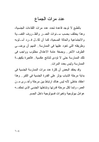 ‫ﻋﺩﺩ ﻤﺭﺍﺕ ﺍﻟﺠﻤﺎﻉ‬
‫ﺒﺎﻟﻁﺒﻊ ﻻ ﺘﻭﺠﺩ ﻗﺎﻋﺩﺓ ﺘﺤﺩﺩ ﻋﺩﺩ ﻤﺭﺍﺕ ﺍﻟﻠﻘﺎﺀﺍﺕ ﺍﻟﺠﻨﺴﻴﺔ،‬
‫ﻭﻫﺫﺍ ﻴﺨﺘﻠﻑ ﺒﺤﺴﺏ ﺴـﻨﻭﺍﺕ ﺍﻟﻌﻤـﺭ ﻭﺍﻟﻅـﺭﻭﻑ ﺍﻟﻨﻔﺴـﻴﺔ‬
‫ﻭﺍﻻﺠﺘﻤﺎﻋﻴﺔ ﻭﺍﻟﺤﺎﻟﺔ ﺍﻟﺼﺤﻴﺔ، ﻜﻤﺎ ﺃﻥ ﻟﻜـل ﻓـﺭﺩ ﺃﺴـﻠﻭﺒﻪ‬
‫ﻭﻁﺭﻴﻘﺘﻪ ﺍﻟﺘﻰ ﺘﻌﻭﺩ ﻋﻠﻴﻬﺎ ﻓﻰ ﺍﻟﻤﻤﺎﺭﺴﺔ.. ﺍﻟﻤﻬﻡ ﺃﻥ ﻴﺭﻀـﻰ‬
‫ﺍﻟﻁﺭﻑ ﺍﻵﺨﺭ.. ﻭﺒﺼﻔﺔ ﻋﺎﻤﺔ ﺍﻻﻋﺘﺩﺍل ﻤﻁﻠﻭﺏ ﻭﻭﺍﺠﺏ ﻓﻰ‬
‫ﺘﻠﻙ ﺍﻟﻤﻤﺎﺭﺴﺔ ﺤﺘﻰ ﻻ ﺘﺅﺩﻯ ﻟﻨﺘﺎﺌﺞ ﻋﻜﺴﻴﺔ.. ﻓﺎﻟﻌﺒﺭﺓ ﺒﻜﻴﻔﻴـﺔ‬
                             ‫ﺍﻟﻤﻤﺎﺭﺴﺔ ﻭﻟﻴﺱ ﺒﻌﺩﺩ ﺍﻟﻤﺭﺍﺕ.‬
‫ﻭﻗﺩ ﻴﻌﺘﻘﺩ ﺍﻟﺒﻌﺽ ﺃﻥ ﻜﺜﺭﺓ ﻋﺩﺩ ﻤﺭﺍﺕ ﺍﻟﻤﻤﺎﺭﺴﺔ ﺍﻟﺠﻨﺴﻴﺔ ﻓﻰ‬
‫ﺒﺩﺍﻴﺔ ﻤﺭﺤﻠﺔ ﺍﻟﺸﺒﺎﺏ ﻴﺅﺜﺭ ﻋﻠﻰ ﺍﻟﻘﺩﺭﺓ ﺍﻟﺠﻨﺴﻴﺔ ﻓﻰ ﺍﻟﻜﺒﺭ.. ﻭﻫﺫﺍ‬
‫ﺍﻋﺘﻘﺎﺩ ﺨﺎﻁﺊ ﻷﻨﻪ ﻟﻴﺱ ﻫﻨﺎﻙ ﺍﺭﺘﺒﺎﻁ ﺒﻴﻥ ﻤﺭﺤﻠﺔ ﻭﺃﺨـﺭﻯ ﻤـﻥ‬
‫ﺍﻟﻌﻤﺭ، ﻭﺇﻨﻤﺎ ﻟﻜل ﻤﺭﺤﻠﺔ ﻗﺩﺭﺘﻬﺎ ﻭﻨﺸﺎﻁﻬﺎ ﺍﻟﺠﻨﺴﻰ ﺍﻟﺫﻯ ﺘﺤﻜﻤـﻪ‬
           ‫ﻋﻭﺍﻤل ﺒﻴﻭﻟﻭﺠﻴﺔ ﻭﺘﻐﻴﺭﺍﺕ ﻓﺴﻴﻭﻟﻭﺠﻴﺔ ﺩﺍﺨل ﺍﻟﺠﺴﻡ.‬




‫٤٠١‬
 