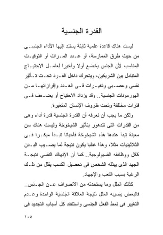 ‫ﺍﻟﻘﺩﺭﺓ ﺍﻟﺠﻨﺴﻴﺔ‬
‫ﻟﻴﺴﺕ ﻫﻨﺎﻙ ﻗﺎﻋﺩﺓ ﻋﻠﻤﻴﺔ ﺜﺎﺒﺘﺔ ﻴﺴﺘﻨﺩ ﺇﻟﻴﻬﺎ ﺍﻷﺩﺍﺀ ﺍﻟﺠﻨﺴـﻰ‬
‫ﻤﻥ ﺤﻴﺙ ﻁﺭﻕ ﺍﻟﻤﻤﺎﺭﺴﺔ، ﺃﻭ ﻋـﺩﺩ ﺍﻟﻤـﺭﺍﺕ ﺃﻭ ﺍﻟﺘﻭﻗﻴـﺕ‬
‫ﺍﻟﻤﻨﺎﺴﺏ ﻷﻥ ﺍﻟﺠﻨﺱ ﻴﺨﻀﻊ ﺃﻭﻻ ﻭﺃﺨﻴﺭﺍ ﻟﻌﺎﻤـل ﺍﻻﺤﺘﻴـﺎﺝ‬
                ‫ﹰ‬      ‫ﹰ‬
‫ﺍﻟﻤﺘﺒﺎﺩل ﺒﻴﻥ ﺍﻟﺸﺭﻴﻜﻴﻥ، ﻭﻴﺘﺤﺭﻙ ﺩﺍﺨل ﺍﻟﻔـﺭﺩ ﺘﺤـﺕ ﺘـﺄﺜﻴﺭ‬
‫ﻨﻔﺴﻰ ﻭﻋﺼـﺒﻰ ﻭﺘﻐﻴـﺭﺍﺕ ﻓـﻰ ﺍﻟﻐـﺩﺩ ﻭﺇﻓﺭﺍﺯﺍﺘﻬـﺎ ﻤـﻥ‬
‫ﺍﻟﻬﻭﺭﻤﻭﻨﺎﺕ ﺍﻟﺠﻨﺴﻴﺔ.. ﻭﻗﺩ ﻴﺯﺩﺍﺩ ﺍﻻﺤﺘﻴﺎﺝ ﺃﻭ ﻴﻀـﻌﻑ ﻓـﻰ‬
             ‫ﻓﺘﺭﺍﺕ ﻤﺨﺘﻠﻔﺔ ﻭﺘﺤﺕ ﻅﺭﻭﻑ ﺍﻹﻨﺴﺎﻥ ﺍﻟﻤﺘﻐﻴﺭﺓ.‬
‫ﻭﻟﻜﻥ ﻤﺎ ﻴﺠﺏ ﺃﻥ ﻨﻌﺭﻓﻪ ﺃﻥ ﺍﻟﻘﺩﺭﺓ ﺍﻟﺠﻨﺴﻴﺔ ﻗﺩﺭﺓ ﺃﺩﺍﺀ ﻭﻫﻰ‬
‫ﻤﻥ ﺍﻟﻘﺩﺭﺍﺕ ﺍﻟﺘﻰ ﺘﺘﺩﻫﻭﺭ ﺒﺘﺄﺜﻴﺭ ﺍﻟﺸﻴﺨﻭﺨﺔ ﻭﻟﻴﺴﺕ ﻫﻨﺎﻙ ﺴﻥ‬
‫ﻤﻌﻴﻨﺔ ﺘﺒﺩﺃ ﻋﻨﺩﻫﺎ ﻫﺫﻩ ﺍﻟﺸﻴﺨﻭﺨﺔ ﻓﺄﺤﻴﺎﻨﺎ ﺘﺒـﺩﺃ ﻤﺒﻜـﺭﺍ ﻓـﻰ‬
‫ﺍﻟﺜﻼﺜﻴﻨﻴﺎﺕ ﻤﺜﻼ، ﻭﻫﺫﺍ ﻏﺎﻟﺒﺎ ﻴﻜﻭﻥ ﻨﺘﻴﺠﺔ ﻟﻤﺎ ﻴﺼـﻴﺏ ﺍﻟﺒـﺩﻥ‬
‫ﻜﻜل ﻭﻭﻅﺎﺌﻔﻪ ﺍﻟﻔﺴﻴﻭﻟﻭﺠﻴﺔ.. ﻜﻤﺎ ﺃﻥ ﺍﻹﻨﻬﺎﻙ ﺍﻟﻨﻔﺴﻰ ﻨﺘﻴﺠـﺔ‬
‫ﺍﻟﺠﻬﺩ ﺍﻟﺫﻯ ﻴﺒﺫﻟﻪ ﺍﻟﺸﺨﺹ ﻓﻰ ﺘﺤﺼﻴل ﺍﻟﻜﺴﺏ ﻴﻘﻠل ﻤﻥ ﺘﻠـﻙ‬
                            ‫ﺍﻟﺭﻏﺒﺔ ﺒﺴﺒﺏ ﺍﻟﺘﻌﺏ ﻭﺍﻹﺠﻬﺎﺩ.‬
‫ﻜﺫﻟﻙ ﺍﻟﻤﻠل ﻭﻤﺎ ﻴﺴﺘﺤﺩﺜﻪ ﻤﻥ ﺍﻻﻨﺼﺭﺍﻑ ﻋـﻥ ﺍﻟﺠـﻨﺱ..‬
‫ﻓﺎﻟﺒﻌﺽ ﻴﺼﻴﺒﻪ ﺍﻟﻤﻠل ﻨﺘﻴﺠﺔ ﺍﻟﻌﻼﻗﺔ ﺍﻟﺠﻨﺴﻴﺔ ﺍﻟﻭﺍﺤﺩﺓ ﻭﻋـﺩﻡ‬
‫ﺍﻟﺘﻐﻴﻴﺭ ﻓﻰ ﻨﻤﻁ ﺍﻟﻔﻌل ﺍﻟﺠﻨﺴﻰ ﻭﺍﺴﺘﻨﻔﺎﺩ ﻜل ﺃﺴﺒﺎﺏ ﺍﻟﺘﺠﺩﻴﺩ ﻓﻰ‬

‫٥٠١‬
 