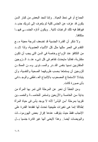 ‫ﺍﻟﺠﻤﺎﻉ ﺃﻭ ﻓﻰ ﻨﻤﻁ ﺍﻟﺤﻴﺎﺓ.. ﻭﺇﻨﻨﺎ ﻟﻨﺠﺩ ﺍﻟﺒﻌﺽ ﻤﻥ ﻜﺒﺎﺭ ﺍﻟﺴﻥ‬
‫ﻴﻜﻭﻥ ﻗﺩ ﻋﺯﻑ ﻋﻥ ﺍﻟﺠﻨﺱ ﻜﻠﻴﺔ ﺜﻡ ﻴﺘﻌﺭﻑ ﺇﻟﻰ ﺸﺭﻴﻙ ﺠﺩﻴـﺩ‬
‫ﻓﻴﻭﻗﻅ ﻓﻴﻪ ﺘﻠﻙ ﺍﻟﺭﻏﺒﺎﺕ ﺜﺎﻨﻴﺔ.. ﻭﻴﻜﻭﻥ ﺃﺩﺍﺅﻩ ﺍﻟﺠﻨﺴـﻰ ﻓﻴﻬـﺎ‬
                                                ‫ﻤﺘﻜﺎﻓﺌﺎ.‬
‫ﻭﻻ ﻨﻨﻜﺭ ﺃﻥ ﺍﻟﻘﺩﺭﺓ ﺍﻟﺠﻨﺴﻴﺔ ﻗﺩ ﺘﻀﻌﻑ ﻟﺩﺭﺠﺔ ﻤﻌﻴﻨﺔ ﻤـﻊ‬
‫ﺍﻟﺘﻘﺩﻡ ﻓﻰ ﺍﻟﻌﻤﺭ ﻤﺜﻠﻬﺎ ﻤﺜل ﻜل ﺍﻷﺸﻴﺎﺀ ﺍﻟﻌﻀﻭﻴﺔ، ﻭﻟﺫﺍ ﻻﺒـﺩ‬
‫ﻤﻥ ﺍﻟﺘﻜﺎﻓﺅ ﻋﻨﺩ ﺍﻟﺯﻭﺍﺝ ﻭﺨﺎﺼﺔ ﻓﻰ ﺍﻟﺴﻥ ﺍﻟﺘﻰ ﻴﺠﺏ ﺃﻥ ﺘﻜﻭﻥ‬
‫ﻤﺘﻘﺎﺭﺒﺔ، ﻓﻐﺎﻟﺒﺎ ﻤﺎﻴﺤﺩﺙ ﺘﻔﺎﻫﻡ ﻓﻰ ﻜل ﺸﻰﺀ ﻋﻨـﺩ ﺍﻟـﺯﻭﺠﻴﻥ‬
‫ﺍﻟﻤﺘﻘﺎﺭﺒﻴﻥ ﻨﺴﺒﻴﺎ ﺒﻨﻔﺱ ﺍﻟﻘـﺩﺭ ﻭﺍﻟﻤﺴـﺘﻭﻯ. ﻭﻤـﻥ ﺍﻟﻤﻤﻜـﻥ‬
‫ﻟﻠﺯﻭﺠﻴﻥ ﺃﻥ ﻴﺴﺘﻤﺘﻌﺎ ﺒﺤﺴﺏ ﻅﺭﻭﻓﻬﻤﺎ ﺍﻟﺼﺤﻴﺔ ﻭﺍﻟﻨﻔﺴﻴﺔ، ﻭﺃﻥ‬
‫ﻴﺘﺒﺎﺩﻻ ﺍﻻﺴﺘﻤﺘﺎﻉ ﺍﻟﻤﺼﺤﻭﺏ ﺒﺎﻹﺸﺒﺎﻉ ﺍﻟﻌـﺎﻁﻔﻰ ﻭﺍﻟﻭﺠـﺩﺍﻨﻰ‬
                                      ‫ﺒﺄﻯ ﺼﻭﺭﺓ ﻜﺎﻨﺕ.‬
‫ﻭﻤﻥ ﺍﻟﺨﻁﺄ ﺃﻥ ﻨﻌﺒﺭ ﻋﻥ ﺍﻟﻤﺭﺤﻠﺔ ﺍﻟﺘﻰ ﺘﻤﺭ ﺒﻬﺎ ﺍﻟﻤﺭﺃﺓ ﻤﻥ‬
‫ﺒﺩﺍﻴﺔ ﺴﻥ ﺍﻟﺨﺎﻤﺴﺔ ﻭﺍﻷﺭﺒﻌﻴﻥ ﻭﺘﺴﺘﻤﺭ ﻟﻠﺨﺎﻤﺴـﺔ ﻭﺍﻟﺨﻤﺴـﻴﻥ‬
‫ﺘﻘﺭﻴﺒﺎ ﺒﻤﺭﺤﻠﺔ "ﺴﻥ ﺍﻟﻴﺄﺱ" ﻷﻨﻪ ﻻ ﻴﻭﺠﺩ ﻴﺄﺱ ﻓﻰ ﺤﻴﺎﺓ ﺍﻟﻤﺭﺃﺓ‬
‫ﺇﻁﻼﻗﺎ ﺇﻨﻤﺎ ﻫﻰ ﺘﻐﻴﺭﺍﺕ ﻁﺒﻴﻌﻴﺔ ﺘﺤﺩﺙ ﻟﻬﺎ ﺘﻔﻘﺩﻫﺎ ﺍﻟﻘﺩﺭﺓ ﻋﻠﻰ‬
‫ﺍﻹﻨﺠﺎﺏ ﻓﻘﻁ ﺤﻴﺙ ﻴﺘﻭﻗﻑ ﻋﻨﺩﻫﺎ ﺇﻓﺭﺍﺯ ﺒﻌﺽ ﺍﻟﻬﻭﺭﻤﻭﻨـﺎﺕ‬
‫ﻭﺍﻟﺒﻭﻴﻀﺎﺕ ﺃﻴﻀﺎ.. ﻭﻫﺫﺍ ﻻﻴﻌﻨﻰ ﺃﻨﻬﺎ ﻏﻴﺭ ﻗﺎﺩﺭﺓ ﺠﻨﺴﻴﺎ ﺒـل‬


‫٦٠١‬
 