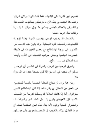 ‫ﺘﺼﺒﺢ ﻏﻴﺭ ﻗﺎﺩﺭﺓ ﻋﻠﻰ ﺍﻹﻨﺠﺎﺏ ﻓﻘﻁ ﻜﻤﺎ ﺫﻜﺭﻨﺎ، ﻭﻟﻜﻥ ﻗﺩﺭﺘﻬﺎ‬
‫ﻭﻋﻁﺎﺀﻫﺎ ﺍﻟﺠﻨﺴـﻰ ﻴﻅـﻼﻥ ﻤـﺭﺘﺒﻁﻴﻥ ﺒﺤﺎﻟﺘﻬـﺎ ﺍﻟﺼـﺤﻴﺔ‬
‫ﻭﺍﻟﻨﻔﺴﻴﺔ.. ﻭﺍﻟﻌﻁﺎﺀ ﺍﻟﺠﻨﺴﻰ ﻴﺴﺘﻤﺭ ﻁـﻭﺍل ﺤﻴﺎﺘﻬـﺎ ﺒﻘـﺩﺭﺓ‬
                                ‫ﻭﻜﻔﺎﺀﺓ ﻤﺜل ﺍﻟﺭﺠل ﺘﻤﺎﻤﺎ.‬
‫ﻭﺍﻟﻀﻌﻑ ﻗﺩ ﻴﺼﻴﺏ ﺍﻟﺭﺠل ﻭﻴﺼﻴﺏ ﺍﻟﻤﺭﺃﺓ ﺃﻴﻀﺎ ﻨﺘﻴﺠـﺔ‬
‫ﻟﻠﺸﻴﺨﻭﺨﺔ ﻭﻟﻀﻌﻑ ﺍﻟﻘﻭﺓ ﺍﻟﺠﺴﺩﻴﺔ، ﻭﻗﺩ ﻴﻜﻭﻥ ﻫﻨـﺎﻙ ﺒﻌـﺽ‬
‫ﺍﻟﻘﺼﻭﺭ ﻓﻰ ﺩﺭﺠﺔ ﺍﻻﺴﺘﻤﺘﺎﻉ ﻤﻊ ﺒﻌﺽ ﺍﻟﺘﻐﻴﻴﺭﺍﺕ ﻓﻰ ﻁﺭﻴﻘﺔ‬
‫ﺍﻟﻤﻤﺎﺭﺴﺔ ﺍﻟﺠﻨﺴﻴﺔ ﻭﺒﻌﺽ ﺠﻭﺍﻨﺏ ﺍﻟﻀﻌﻑ ﻓﻰ ﺍﻷﺩﺍﺀ ﻭﺃﻴﻀﺎ‬
                              ‫ﻤﺩﺓ ﺍﻟﻤﻌﺎﺸﺭﺓ.. ...... ﺇﻟﺦ.‬
‫ﻭﺍﻟﻔﺭﻕ ﺍﻟﻭﺤﻴﺩ ﺒﻴﻥ ﺍﻟﺭﺠل ﻭﺍﻟﻤﺭﺃﺓ ﻓﻰ ﺍﻟﻜﺒـﺭ ﺃﻥ ﺍﻟﺭﺠـل‬
‫ﻤﻤﻜﻥ ﺃﻥ ﻴﻨﺠﺏ ﻓﻰ ﺃﻯ ﺴﻥ ﺇﺫﺍ ﻜﺎﻥ ﺒﺼﺤﺔ ﺠﻴﺩﺓ ﺃﻤﺎ ﺍﻟﻤـﺭﺃﺓ‬
                                                    ‫ﻓﻼ.‬
‫ﻭﻤﻥ ﻫﻨﺎ ﻨﺭﻯ ﺃﻥ ﻨﺠﺎﺡ ﺍﻟﻌﻼﻗﺔ ﺍﻟﺠﻨﺴﻴﺔ ﺒﺎﻟﻨﺴﺒﺔ ﻟﻠﻤﺘﻘﺩﻤﻴﻥ‬
‫ﻓﻰ ﺍﻟﻌﻤﺭ ﻤﻥ ﺍﻟﻤﻤﻜﻥ ﺃﻥ ﻴﻅل ﻗﺎﺌﻤﺎ ﺇﺫﺍ ﻜﺎﻥ ﺍﻻﺴﺘﻤﺘﺎﻉ ﺍﻟﻨﺴﺒﻰ‬
‫ﻤﺘﻭﺍﻓﺭﺍ.. ﺃﻤﺎ ﺇﺫﺍ ﻜﺎﻨﺕ ﺍﻟﻌﻼﻗﺔ ﻗﺩ ﻭﺼﻠﺕ ﻟﺩﺭﺠﺔ ﻤﻥ ﺍﻟﻀﻌﻑ‬
‫ﺍﻟﺸﺩﻴﺩ ﻓﺈﻥ ﺍﻟﺘﻌﻭﻴﺽ ﻴﻜﻭﻥ ﺒﺘﺒـﺎﺩل ﺍﻟﻤﺸـﺎﻋﺭ ﻭﺍﻟﻌﻭﺍﻁـﻑ‬
‫ﻭﺍﺴﺘﻤﺭﺍﺭ ﺍﻟﻤﺤﺒﺔ ﻭﺍﻟﻭﺩ ﻷﻨﻪ ﻤﺜل ﻫﺫﻩ ﺍﻟﺴﻥ ﺍﻟﻤﺘﻘﺩﻤﺔ ﺘﺤﺘـﺎﺝ‬
‫ﺩﻭﻤﺎ ﺍﻟﺘﺒﺎﺩل ﻟﻬﺫﺍ، ﻭﺍﻟﻐﺭﻴﺏ ﺃﻥ ﺍﻟﺒﻌﺽ ﻴﺸﻌﺭﻭﻥ ﺒﺄﻥ ﺤﻴـﺎﺘﻬﻡ‬


‫٧٠١‬
 