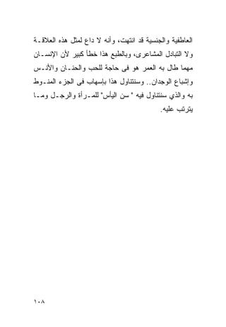 ‫ﺍﻟﻌﺎﻁﻔﻴﺔ ﻭﺍﻟﺠﻨﺴﻴﺔ ﻗﺩ ﺍﻨﺘﻬﺕ، ﻭﺃﻨﻪ ﻻ ﺩﺍﻉ ﻟﻤﺜل ﻫﺫﻩ ﺍﻟﻌﻼﻗـﺔ‬
‫ﻭﻻ ﺍﻟﺘﺒﺎﺩل ﺍﻟﻤﺸﺎﻋﺭﻯ، ﻭﺒﺎﻟﻁﺒﻊ ﻫﺫﺍ ﺨﻁﺄ ﻜﺒﻴﺭ ﻷﻥ ﺍﻹﻨﺴـﺎﻥ‬
‫ﻤﻬﻤﺎ ﻁﺎل ﺒﻪ ﺍﻟﻌﻤﺭ ﻫﻭ ﻓﻰ ﺤﺎﺠﺔ ﻟﻠﺤﺏ ﻭﺍﻟﺤﻨـﺎﻥ ﻭﺍﻷﻨـﺱ‬
‫ﻭﺇﺸﺒﺎﻉ ﺍﻟﻭﺠﺩﺍﻥ.. ﻭﺴﻨﺘﻨﺎﻭل ﻫﺫﺍ ﺒﺈﺴﻬﺎﺏ ﻓﻰ ﺍﻟﺠﺯﺀ ﺍﻟﻤﻨـﻭﻁ‬
‫ﺒﻪ ﻭﺍﻟﺫﻱ ﺴﻨﺘﻨﺎﻭل ﻓﻴﻪ " ﺴﻥ ﺍﻟﻴﺄﺱ" ﻟﻠﻤـﺭﺃﺓ ﻭﺍﻟﺭﺠـل ﻭﻤـﺎ‬
                                           ‫ﻴﺘﺭﺘﺏ ﻋﻠﻴﻪ.‬




‫٨٠١‬
 