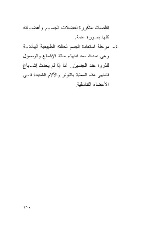 ‫ﺘﻘﻠﺼﺎﺕ ﻤﺘﻜﺭﺭﺓ ﻟﻌﻀﻼﺕ ﺍﻟﺠﺴـﻡ ﻭﺃﻋﻀـﺎﺌﻪ‬
                          ‫ﻜﻠﻬﺎ ﺒﺼﻭﺭﺓ ﻋﺎﻤﺔ.‬
‫٤- ﻤﺭﺤﻠﺔ ﺍﺴﺘﻌﺎﺩﺓ ﺍﻟﺠﺴﻡ ﻟﺤﺎﻟﺘﻪ ﺍﻟﻁﺒﻴﻌﻴﺔ ﺍﻟﻬﺎﺩﺌـﺔ‬
‫ﻭﻫﻰ ﺘﺤﺩﺙ ﺒﻌﺩ ﺍﻨﺘﻬﺎﺀ ﺤﺎﻟﺔ ﺍﻹﺸﺒﺎﻉ ﻭﺍﻟﻭﺼﻭل‬
‫ﻟﻠﺫﺭﻭﺓ ﻋﻨﺩ ﺍﻟﺠﻨﺴﻴﻥ.. ﺃﻤﺎ ﺇﺫﺍ ﻟﻡ ﻴﺤﺩﺙ ﺇﺸـﺒﺎﻉ‬
‫ﻓﺘﻨﺘﻬﻰ ﻫﺫﻩ ﺍﻟﻌﻤﻠﻴﺔ ﺒﺎﻟﺘﻭﺘﺭ ﻭﺍﻵﻻﻡ ﺍﻟﺸﺩﻴﺩﺓ ﻓـﻰ‬
                          ‫ﺍﻷﻋﻀﺎﺀ ﺍﻟﺘﻨﺎﺴﻠﻴﺔ.‬




‫٠١١‬
 